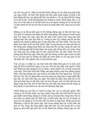 học hỏi các giáo lý. Đây là một thứ thuốc không có các phản ứng phụ hoặc
các nguy hiểm. Sự hiểu biết giống như đội quân hùng mạnh sẽ giúp ta đè
bẹp những thế lực của những lỗi lầm của chính ta. Với sự hiểu biết đó chúng
ta có thể tự bảo vệ để không phạm vào những ác hạnh. Danh tiếng, địa vị, và
của cải có thể sinh ra từ sự hiểu biết của con người; nhưng chỉ có sự học hỏi
và thực hành để tiệt trừ mê lầm là đem lại hạnh phúc bền vững của sự Giác
ngộ.
Không có sự thông hiểu giáo lý thì những chứng ngộ sẽ tiếp nối theo sau.
Các giáo lý chúng ta thọ nhận cần phải sống động. Khi chúng ta huấn luyện
một con ngựa cho một cuộc đua thì phải huấn luyện trên cùng một loại
đường chạy khi cuộc đua diễn ra. Tương tự như vậy, những chủ đề mà bạn
nghiên cứu chính là những giáo lý bạn phải đưa vào thực hành. Việc học hỏi
được thực hiện là để cho thực hành. Ngài Tsong-kha-pa nói rằng nếu bạn có
thể thông hiểu những Kinh điển sâu rộng như lời chỉ dạy riêng cho bạn, thì
bạn sẽ không gặp bất kỳ khó khăn nào trong việc thông hiểu các tantra cùng
các bình giải của chúng như lời dạy riêng để đưa vào thực hành trên con
đường đưa đến Giác ngộ. Điều này giữ cho chúng ta khỏi quan niệm sai lầm
là có vài loại giáo lý không cần thiết cho thực hành và vài loại giáo lý chỉ
cần thiết cho việc nghiên cứu có tính chất học giả.
Việc cúi lạy và chắp tay của bạn trước khi nhận lãnh giáo lý là một cách
thức để đối trị tánh kiêu ngạo và tự cao. Đôi lúc bạn thấy một người ít hiểu
biết Pháp hơn bạn nhưng họ lại có được ý thức khiêm tốn và kính trọng trổi
vượt hơn. Nhờ hiểu biết Giáo Pháp, bạn phải khiêm cung hơn những người
khác. Nếu bạn không như vậy thì bạn còn thấp thỏi hơn người kia. Vậy khi
bạn học hỏi, hãy cố gắng kiểm soát tâm thái của riêng bạn và hợp nhất điều
bạn học với cách thức bạn suy nghĩ. Nếu điều đó được thực hiện thì sẽ tới
một giai đoạn bạn có thể thấy một vài loại kết quả, một vài biến đổi hay tác
động trong tâm bạn. Đó là một biểu thị cho thấy bạn đang tiến bộ trong sự
thực hành và mục đích của việc học hỏi đã được đáp ứng.
Chiến thắng các mê lầm vô minh là công việc của cả một đời người. Nếu
chúng ta có thể dấn mình vào thực hành trong một cách thế bền bỉ, thì trải
qua nhiều năm tháng chúng ta sẽ thấy một sự chuyển hóa trong tâm. Nếu ta
tìm kiếm sự chứng ngộ tức khắc hay sự điều phục lập tức các tư tưởng và
cảm xúc thì chúng ta sẽ trở nên mất can đảm và ngã lòng. Hành giả du già
Milarepa ở thế kỷ thứ mười một, một trong những Đạo sư vĩ đại nhất của
lịch sử Tây Tạng, đã sống nhiều năm như một con thú hoang dã và chịu
đựng sự gian khổ ghê gớm để có thể thành tựu những chứng ngộ cao tột.
 