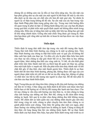 nhưng tất cả những cảm xúc ấy đều có loại tiềm năng này. Sự cẩn mật của
bạn phải giống như sự cẩn mật của một người bị bắt buộc để một ly sữa trên
đầu dưới sự đe dọa của cái chết nếu chỉ làm đổ một giọt sữa. Tự nhiên là
người ấy sẽ thận trọng không để đổ sữa. Sự cẩn mật của các bạn trong việc
thực hành Pháp phải thận trọng giống như vậy. Trong mọi tình huống điều
rất quan trọng là phải ân hận về những hành động tiêu cực của bạn đã phạm
trong quá khứ và phát triển một quyết định mạnh mẽ không đắm mình trong
chúng nữa. Điều này sẽ dùng làm một sự nhắc nhở liên tục đừng bao giờ mất
đi khả năng chánh niệm. Giống như một chiếc lông được gió mang đi, thân
tâm bạn được giữ vững nhờ sự tinh tấn và hoan hỉ mà bạn đem vào việc thực
hành Pháp.
Thiền định
Thiền định là trạng thái nhất tâm tập trung vào một đối tượng đức hạnh.
Trạng thái tinh thần bình thường của chúng ta là một sự phóng tâm. Tâm
thức bình thường của chúng ta thật khó kiểm soát và quá yếu ớt không thể
thấu suốt bản tánh của thực tại. Và điều cốt yếu là phải thấu hiểu bản tánh
của thực tại nếu chúng ta sắp giải thoát bất cứ ai, bản thân ta hay những
người khác, khỏi những đau khổ của vòng sinh tử. Vì thế, rất cần thiết phải
phát triển tâm thức thành một khí cụ thích hợp để quán sát thực tại, giống
như một kính hiển vi mạnh mẽ. Rất cần phát triển tâm thức thành một vũ khí
chặt đứt gốc rễ đau khổ, như một thanh gươm bén. Thiền định là sự thực
hành nhờ đó tâm thức bình thường, phóng dật, không được chế ngự của con
người được phát triển tới chỗ nó có thể an trụ đầy năng lực, không cố gắng
và nhất tâm vào bất kỳ đối tượng nào người ta chọn lựa. Bồ đề tâm phải là
căn bản của thực hành thiền định.
Ngài Tsong-kha-pa nói rằng tâm thức chúng ta đã chịu ảnh hưởng của những
mê lầm từ vô thủy. Chức năng của thiền định là để kiểm soát được tâm bạn
khiến bạn có thể hướng nó về bất kỳ đối tượng đức hạnh nào bạn chọn. Cho
tới nay chúng ta vẫn chịu ảnh hưởng của tâm thức ta, và tâm chúng ta từng
chịu ảnh hưởng của những mê lầm. Bởi thế, chúng ta đã chìm đắm trong
những ác hạnh. Kết quả là ta phải chịu đựng những đau khổ không mong
muốn. Để chấm dứt sự luẩn quẩn này của những nhân duyên gây nên đau
khổ trong vòng tái sinh, chúng ta phải chuyển hóa tâm thức chúng ta và
giành phần kiểm soát chúng. Tâm thức thì giống như một con ngựa, phải
được hướng vào những thiện hạnh hơn là những ác hạnh. Chúng ta đừng để
tâm thức chỉ lang thang bừa bãi vào những thiện hạnh. Để sự thực hành
thiền định của bạn được hữu hiệu, bạn phải thiền định trong một trình tự có
 