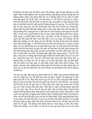 hệ thống với một mức độ kiểm soát. Nếu không, mặc dù lúc đầu bạn có thể
ngẫu nhiên kinh nghiệm một sự quán tưởng sống động, nhưng chừng nào nó
không được kiểm soát đúng đắn thì nó sẽ không thật ích lợi. Bạn sẽ phát
triển tập quán xấu là để mặc cho tâm thức vơ vẩn bất kỳ nơi đâu nó muốn.
Khi bạn đạt được tiến bộ thực sự thì trái lại, bạn phải có khả năng trụ tâm
bạn ở một điểm nào đó một cách dễ dàng không trở ngại gì. Cho tới khi bạn
đạt tới giai đoạn đó, rất cần thiết phải tuân thủ một sự liên tục đúng đắn,
giống như bạn phải đặt nền móng thực sự cho một ngôi nhà nếu bạn sắp xây
dựng những bức tường kiên cố. Bạn nên có một chương trình ngay từ lúc bắt
đầu, và bạn sớm quyết định là bạn sẽ thực hiện thiền định được bao nhiêu.
Suốt trong sự thiền định chính yếu, bạn phải có thể sử dụng cả sự chánh
niệm lẫn nội quán để nhìn xem tâm bạn có bị xao lãng vào những vấn đề
khác hay không. Có nói rằng vào lúc bắt đầu, tốt hơn là bạn nên làm những
thời thiền định ngắn, vì nếu thời khóa của bạn quá dài thì sẽ có nguy cơ tâm
thức rơi vào ảnh hưởng của sự hôn trầm hay trạo cử. Nếu bạn làm một khóa
thiền định dài hai hoặc ba giờ, thì mặc dù bạn hao tốn thời gian nhưng nếu
tâm bạn không thật tập trung và chịu sự chi phối của hôn trầm hoặc trạo cử,
thì sự thiền định của bạn sẽ không hữu hiệu như mong muốn. Vào lúc bắt
đầu, cũng cần có những thời thiền ngắn khiến khi thiền định, bạn sẽ có sự hỉ
lạc trong thời gian đó. Trái lại, nếu bạn thực hiện một thời khóa dài và
không thấy vui thích nó, thì có nguy cơ trở nên ngã lòng. Khi lại nhìn thấy
chỗ tọa thiền của bạn, bạn sẽ cảm thấy buồn chán hay miễn cưỡng. Tuy
nhiên, nếu bạn làm những thời thiền ngắn thì khi tiếp tục thiền định, bạn sẽ
thực sự vui thú làm điều đó, bởi ảnh hưởng của thời thiền trước đó sẽ không
bị phai lạt.
Vai trò của giấc ngủ trong sự thực hành là gì ? Điều quan trọng là đừng ngủ
vào ban ngày hay vào lúc đầu hay cuối của đêm. Người Tây phương có một
thói quen rất kỳ lạ. Ban đêm họ đi ngủ rất trễ và buổi sáng dậy thật muộn.
Nếu có một lý do đặc biệt để làm điều này thì đó là vấn đề khác, còn không
thì tốt hơn là nên đi ngủ sớm và thức dậy sớm. Giấc ngủ được cho là một
yếu tố có thể chuyển hóa tâm thức. Nếu bạn có một tư tưởng thiện lành khi
rơi vào giấc ngủ, thì có nói là toàn bộ giấc ngủ của bạn được chuyển hóa
thành tư tưởng thiện lành. Bạn phải đi ngủ trong một số giờ riêng biệt, vì thế
trước khi ngủ hãy cố gắng nuôi dưỡng một tư tưởng thiện lành, như lòng bi
mẫn; sau đó toàn bộ giấc ngủ của bạn sẽ thiện lành. Giấc ngủ đúng đắn thực
sự trợ giúp cho thân thể bạn và duy trì sức khỏe thể chất của bạn, nó sẽ giúp
đỡ bạn trong sự thực hành tâm linh. Nếu bạn theo tục lệ Ấn Độ, bạn nên rửa
chân rồi đi ngủ. Tôi không biết nhiều Đạo sư Tây Tạng có làm theo thực
hành này không vì trời lạnh. Có nói là ta nên ngủ như một con sư tử, nằm
 