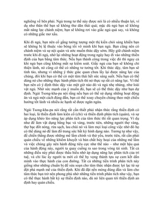 nghiêng về bên phải. Ngủ trong tư thế này được nói là có nhiều thuận lợi, ví
dụ như thân thể bạn sẽ không thư dãn thái quá; mặc dù ngủ bạn sẽ không
mất năng lực chánh niệm; bạn sẽ không rơi vào giấc ngủ quá say, và không
có những giấc mơ xấu.
Khi đi ngủ, bạn nên cố gắng tưởng tượng một thị kiến chói sáng khiến bạn
sẽ không bị lệ thuộc vào bóng tối vô minh khi bạn ngủ. Bạn cũng nên có
chánh niệm và sự nội quán và ước muốn thức dậy sớm. Hãy giữ chánh niệm
trước khi đi ngủ, nhớ lại những hoạt động trong ngày hay đi vào những thiền
định của bạn bằng tâm thức. Nếu bạn thành công trong việc đó thì ngay cả
khi ngủ bạn cũng không mất sự kiểm soát. Giấc ngủ của bạn sẽ không chỉ
thiện lành, nó cũng có thể có những tư tưởng tốt. Khi thức dậy, tâm bạn sẽ
tỉnh táo, nhưng vì những ý thức giác quan chưa lấy lại được năng lực của
chúng, đôi khi bạn có thể có một tâm thái hết sức sáng suốt. Nếu bạn có thể
dùng nó cho những thực hành phân tích thì nó thực sự rất có năng lực. Vì thế
bạn nên có ý định thức dậy vào một giờ nào đó và ngủ nhẹ nhàng, như loài
vật ngủ. Nhờ sức mạnh của ý muốn đó, bạn sẽ có thể thức dậy như bạn dự
định. Ngài Tsong-kha-pa nói rằng nếu bạn có thể sử dụng những hoạt động
ăn và ngủ một cách đúng đắn, bạn có thể xoay chuyển chúng theo một chiều
hướng tốt lành và nhiều ác hạnh sẽ được ngăn ngừa.
Ngài Tsong-kha-pa nói rằng rất cần thiết phải nhận thức rằng thiền định có
hai loại, là thiền định làm kiên cố (chỉ) và thiền định phân tích (quán), và sự
áp dụng khéo léo năng lực phân tích của tâm thức thì rất quan trọng. Ví dụ
như để làm vật dụng bằng bạc và vàng, trước tiên, những người thợ vàng,
thợ bạc đốt nóng, rửa sạch, lau chùi nó và làm mọi loại công việc nhờ đó họ
có thể dùng nó để làm đồ trang sức bất kỳ hình dạng nào. Tương tự như vậy,
để chiến thắng được những mê lầm chính và thứ yếu, trước tiên, rất cần phải
quán chiếu về những khiếm khuyết và bản chất hủy hoại của những mê lầm
và việc chúng gây nên hành động tiêu cực như thế nào – như một hậu quả
của hành động này, người ta quay cuồng ra sao trong vòng tái sinh. Tất cả
những điều này phải được thấu hiểu nhờ áp dụng năng lực phân tích của trí
tuệ, và chỉ lúc ấy người ta mới có thể hy vọng thành tựu sự cam kết dấn
mình vào thực hành của con đường. Tất cả những tiến trình phân tích này
giống như những chuẩn bị để sửa soạn cho tâm thức nhận được lợi lạc từ sự
đột phá mạnh mẽ của thiền định. Khi đã đặt nền móng đúng đắn và làm cho
tâm thức bạn trở nên phong phú nhờ những tiến trình phân tích như vậy, bạn
có thể thực hành bất kỳ sự thiền định nào, dù nó liên quan tới thiền định an
định hay quán chiếu.
 