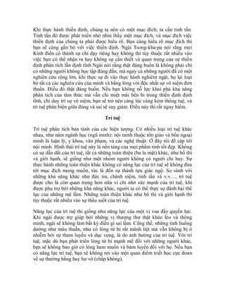 Khi thực hành thiền định, chúng ta nên có một mục đích; ta cần tinh tấn.
Tinh tấn đó được phát triển nhờ nhìn thấy một mục đích, và mục đích việc
thiền định của chúng ta phải được hiểu rõ. Bạn càng hiểu rõ mục đích thì
bạn sẽ càng gắn bó với việc thiền định. Ngài Tsong-kha-pa nói rằng mọi
Kinh điển có thành sự chỉ dạy riêng hay không thì tùy thuộc rất nhiều vào
việc bạn có thể nhận ra hay không sự cần thiết và quan trọng của sự thiền
định phân tích lẫn định tĩnh Ngài nói rằng thật đáng buồn là không phải chỉ
có những người không học tập đúng đắn, mà ngay cả những người đã có một
nghiên cứu rộng lớn, khi thực sự đi vào thực hành nghiêm ngặt, họ lại loại
bỏ tất cả các nghiên cứu của mình và bằng lòng với độc nhất sự vô niệm đơn
thuần. Điều đó thật đáng buồn. Nếu bạn không nỗ lực khai phá khả năng
phân tích của tâm thức mà vẫn chỉ miệt mài bền bỉ trong thiền định định
tĩnh, chỉ duy trì sự vô niệm, bạn sẽ trở nên càng lúc càng kém thông tuệ, và
trí tuệ phân biện giữa đúng và sai sẽ suy giảm. Điều này thì rất nguy hiểm.
Trí tuệ
Trí tuệ phân tích bản tánh của các hiện tượng. Có nhiều loại trí tuệ khác
nhau, như năm ngành học (ngũ minh): nội minh thuộc tôn giáo và bốn ngoại
minh là luận lý, y khoa, văn phạm, và các nghệ thuật. Ở đây tôi đề cập tới
nội minh. Hình thái trí tuệ này là nền tảng của mọi phẩm tính tốt đẹp. Không
có sự dẫn dắt của trí tuệ, tất cả những toàn thiện (ba la mật) khác, như bố thí
và giới hạnh, sẽ giống như một nhóm người không có người chỉ huy. Sự
thực hành những toàn thiện khác không có năng lực của trí tuệ sẽ không đưa
tới mục đích mong muốn, tức là đến sự thành tựu giác ngộ. So sánh với
những khả năng khác như đức tin, chánh niệm, tinh tấn và v.v…, trí tuệ
được cho là còn quan trọng hơn nữa vì chỉ nhờ sức mạnh của trí tuệ, khi
được phụ trợ bởi những khả năng khác, người ta có thể thực sự đánh bại thế
lực của những mê lầm. Những toàn thiện khác như bố thí và giới hạnh thì
tùy thuộc rất nhiều vào sự thấu suốt của trí tuệ.
Năng lực của trí tuệ thì giống như năng lực của một vị vua đầy quyền lực.
Khi ngài được trợ giúp bởi những vị thượng thư thật khéo léo và thông
minh, ngài sẽ không làm bất kỳ điều gì sai lầm. Cũng thế, những tình huống
dường như mâu thuẫn, như có lòng từ bi rất mãnh liệt mà vẫn không bị ô
nhiễm bởi sự tham luyến và dục vọng, là do ảnh hưởng của trí tuệ. Với trí
tuệ, mặc dù bạn phát triển lòng từ bi mạnh mẽ đối với những người khác,
bạn sẽ không bao giờ có lòng ham muốn và bám luyến đối với họ. Nếu bạn
có năng lực trí tuệ, bạn sẽ không rơi vào một quan điểm triết học cực đoan
về sự thường hằng hay hư vô (chấp không).
 