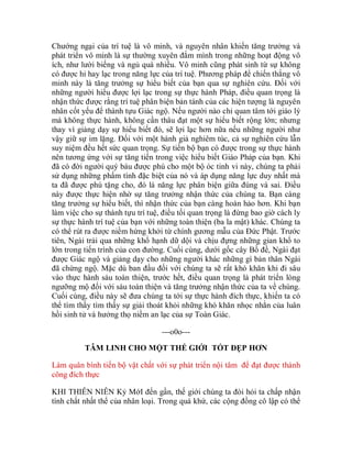 Chướng ngại của trí tuệ là vô minh, và nguyên nhân khiến tăng trưởng và
phát triển vô minh là sự thường xuyên đắm mình trong những hoạt động vô
ích, như lười biếng và ngủ quá nhiều. Vô minh cũng phát sinh từ sự không
có được hỉ hay lạc trong năng lực của trí tuệ. Phương pháp để chiến thắng vô
minh này là tăng trưởng sự hiểu biết của bạn qua sự nghiên cứu. Đối với
những người hiểu được lợi lạc trong sự thực hành Pháp, điều quan trọng là
nhận thức được rằng trí tuệ phân biện bản tánh của các hiện tượng là nguyên
nhân cốt yếu để thành tựu Giác ngộ. Nếu người nào chỉ quan tâm tới giáo lý
mà không thực hành, không cần thâu đạt một sự hiểu biết rộng lớn; nhưng
thay vì giảng dạy sự hiểu biết đó, sẽ lợi lạc hơn nữa nếu những người như
vậy giữ sự im lặng. Đối với một hành giả nghiêm túc, cả sự nghiên cứu lẫn
suy niệm đều hết sức quan trọng. Sự tiến bộ bạn có được trong sự thực hành
nên tương ứng với sự tăng tiến trong việc hiểu biết Giáo Pháp của bạn. Khi
đã có đời người quý báu được phú cho một bộ óc tinh vi này, chúng ta phải
sử dụng những phẩm tính đặc biệt của nó và áp dụng năng lực duy nhất mà
ta đã được phú tặng cho, đó là năng lực phân biện giữa đúng và sai. Điều
này được thực hiện nhờ sự tăng trưởng nhận thức của chúng ta. Bạn càng
tăng trưởng sự hiểu biết, thì nhận thức của bạn càng hoàn hảo hơn. Khi bạn
làm việc cho sự thành tựu trí tuệ, điều tối quan trọng là đừng bao giờ cách ly
sự thực hành trí tuệ của bạn với những toàn thiện (ba la mật) khác. Chúng ta
có thể rút ra được niềm hứng khởi từ chính gương mẫu của Đức Phật. Trước
tiên, Ngài trải qua những khổ hạnh dữ dội và chịu đựng những gian khổ to
lớn trong tiến trình của con đường. Cuối cùng, dưới gốc cây Bồ đề, Ngài đạt
được Giác ngộ và giảng dạy cho những người khác những gì bản thân Ngài
đã chứng ngộ. Mặc dù ban đầu đối với chúng ta sẽ rất khó khăn khi đi sâu
vào thực hành sáu toàn thiện, trước hết, điều quan trọng là phát triển lòng
ngưỡng mộ đối với sáu toàn thiện và tăng trưởng nhận thức của ta về chúng.
Cuối cùng, điều này sẽ đưa chúng ta tới sự thực hành đích thực, khiến ta có
thể tìm thấy tìm thấy sự giải thoát khỏi những khó khăn nhọc nhằn của luân
hồi sinh tử và hưởng thọ niềm an lạc của sự Toàn Giác.
---o0o---
TÂM LINH CHO MỘT THẾ GIỚI TỐT ĐẸP HƠN
Làm quân bình tiến bộ vật chất với sự phát triển nội tâm để đạt được thành
công đích thực
KHI THIÊN NIÊN Kỷ MớI đến gần, thế giới chúng ta đòi hỏi ta chấp nhận
tính chất nhất thể của nhân loại. Trong quá khứ, các cộng đồng cô lập có thể
 