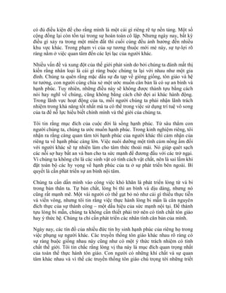 có đủ điều kiện để cho rằng mình là một cái gì riêng rẽ tự nền tảng. Một số
cộng đồng lại còn tồn tại trong sự hoàn toàn cô lập. Nhưng ngày nay, bất kỳ
điều gì xảy ra trong một miền đất thì cuối cùng đều ảnh hưởng đến nhiều
khu vực khác. Trong phạm vi của sự tương thuộc mới mẻ này, sự tự-lợi rõ
ràng nằm ở việc quan tâm đến các lợi lạc của người khác.
Nhiều vấn đề và xung đột của thế giới phát sinh do bởi chúng ta đánh mất thị
kiến rằng nhân loại là cái gì ràng buộc chúng ta lại với nhau như một gia
đình. Chúng ta quên rằng mặc dầu sự đa tạp về giòng giống, tôn giáo và hệ
tư tưởng, con người cùng chia xẻ một ước muốn căn bản là có sự an bình và
hạnh phúc. Tuy nhiên, những điều này sẽ không được thành tựu bằng cách
nói hay nghĩ về chúng, cũng không bằng cách chờ đợi ai khác hành động.
Trong lãnh vực hoạt động của ta, mỗi người chúng ta phải nhận lãnh trách
nhiệm trong khả năng tốt nhất mà ta có thể trong việc sử dụng trí tuệ vô song
của ta để nỗ lực hiểu biết chính mình và thế giới của chúng ta.
Tôi tin rằng mục đích của cuộc đời là sống hạnh phúc. Từ sâu thẳm con
người chúng ta, chúng ta ước muốn hạnh phúc. Trong kinh nghiệm riêng, tôi
nhận ra rằng càng quan tâm tới hạnh phúc của người khác thì cảm nhận của
riêng ta về hạnh phúc càng lớn. Việc nuôi dưỡng một tình cảm nồng ấm đối
với người khác sẽ tự nhiên làm cho tâm thức thoải mái. Nó giúp quét sạch
các nỗi sợ hay bất an và ban cho ta sức mạnh để đương đầu với các trở ngại.
Vì chúng ta không chỉ là các sinh vật có tính cách vật chất, nên là sai lầm khi
đặt toàn bộ các hy vọng về hạnh phúc của ta ở sự phát triển bên ngoài. Bí
quyết là cần phát triển sự an bình nội tâm.
Chúng ta cần dấn mình vào công việc khó khăn là phát triển lòng từ và bi
trong bản thân ta. Tự bản chất, lòng bi thì an bình và dịu dàng, nhưng nó
cũng rất mạnh mẽ. Một vài người có thể gạt bỏ nó như cái gì thiếu thực tiễn
và viển vông, nhưng tôi tin rằng việc thực hành lòng bi mẫn là căn nguyên
đích thực của sự thành công – một dấu hiệu của sức mạnh nội tại. Để thành
tựu lòng bi mẫn, chúng ta không cần thiết phải trở nên có tính chất tôn giáo
hay ý thức hệ. Chúng ta chỉ cần phát triển các nhân tính căn bản của mình.
Ngày nay, các tín đồ của nhiều đức tin hy sinh hạnh phúc của riêng họ trong
việc phụng sự người khác. Các truyền thống tôn giáo khác nhau rõ ràng có
sự ràng buộc giống nhau này cũng như có một ý thức trách nhiệm có tính
chất thế giới. Tôi tin chắc rằng lòng vị tha này là mục đích quan trọng nhất
của toàn thể thực hành tôn giáo. Con người có những khí chất và sự quan
tâm khác nhau và vì thế các truyền thống tôn giáo chú trọng tới những triết
 