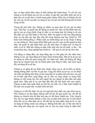 học và thực hành khác nhau là điều không thể tránh được. Vì cốt lõi của
chúng ta là để thành tựu lợi ích cá nhân và tập thể, nên điều thiết yếu là ta
phải duy trì sự hài hòa và kính trọng giữa chúng. Điều này sẽ không chỉ lợi
lạc cho các tín đồ của đức tin riêng ta mà còn tạo nên bầu không khí an bình
trong xã hội.
Trong thế giới hiện nay, không có nhiều sự quan tâm tới các giá trị nhân
loại. Tiền bạc và quyền lực đã thống trị mạnh mẽ. Nếu xã hội đánh mất các
giá trị của sự công chính, lòng bi mẫn và sự trung thực thì chúng ta sẽ còn
đối diện với các khó khăn to lớn hơn. Một vài người có thể cho rằng không
thực sự cần đến các đạo đức như thế trong thương mại hay chính trị. Tôi
hoàn toàn không đồng ý. Phẩm chất các hành động của ta tùy thuộc ở động
cơ của chúng ta. Theo quan điểm Phật giáo của tôi, mọi sự bắt nguồn từ tâm
thức. Bí quyết là một nhận thức sâu sắc đích thực về nhân loại về lòng bi
mẫn và từ ái. Một khi chúng ta phát triển một trái tim tốt lành, vị tha – dù
trong khoa học, nông nghiệp hay chính trị – kết quả sẽ còn lợi lạc hơn nữa.
Với động cơ đúng đắn, các hoạt động này có thể giúp ích cho nhân loại;
không có nó, các hoạt động sẽ đi theo chiều hướng khác. Đây là lý do tại sao
tư tưởng bi mẫn rất quan trọng đối với nhân loại. Mặc dù không dễ dàng
đem lại sự chuyển hóa nội tại khiến phát sinh lòng bi mẫn, một cách tuyệt
đối, nó đáng để ta nỗ lực.
Chúng ta cố gắng để cải thiện tiêu chuẩn sống của ta, đó là điều tự nhiên,
nhưng không phải với bất cứ giá nào. Càng đeo đuổi sự lợi lạc và cải thiện
vật chất mà không biết rằng sự hài lòng đến từ sự phát triển nội tâm, các giá
trị sẽ biến mất khỏi cộng đồng của ta. Khi sự công chính và trung thực
không có chỗ trong trái tim mỗi người thì suy nhược là điều đầu tiên phải
gánh chịu. Hậu quả là sự oán hận dẫn đến nỗi bất hạnh cho mọi người.
Chúng ta phải làm quân bình sự tiến bộ vật chất với ý thức trách nhiệm là
kết quả của sự giáo dục và phát triển nội tâm.
Chúng ta có thể đối diện với các trở ngại khi theo đuổi các mục đích của ta.
Nếu chúng ta cứ thụ động, không chút nỗ lực để giải quyết các vấn đề thì
không sự chuyển hóa tốt đẹp hơn nào có thể được thành tựu. Việc chuyển
hóa các trở ngại thành những cơ hội cho sự phát triển tích cực là một thách
thức đối với sự chân thật của ta. Nó đòi hỏi sự kiên nhẫn, lòng từ bi và việc
sử dụng trí thông minh của chúng ta. Không biết đến các cơ hội như thế là
làm uổng phí năng lực con người của ta. Cực kỳ quan trọng là nhận thức
 