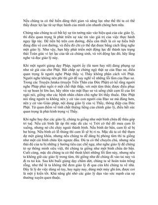 Nếu chúng ta có thể hiến dâng thời gian và năng lực như thế thì ta có thể
thấy được lợi lạc từ sự thực hành của mình còn nhanh chóng hơn nữa.
Chừng nào chúng ta có bất kỳ sự tin tưởng nào vào hiệu quả của các giáo lý,
thì điều quan trọng là phát triển sự xác tín vào giá trị của việc thực hành
ngay lập tức. Để tiến bộ trên con đường, điều cần thiết là có sự hiểu biết
đúng đắn về con đường, và điều đó chỉ có thể đạt được bằng cách lắng nghe
một giáo lý. Như vậy, bạn hãy phát triển một động lực để thành tựu trạng
thái Toàn giác vì lợi lạc của tất cả chúng sinh, và với động lực đó, hãy lắng
nghe và đọc giáo lý này.
Khi một người giảng dạy Pháp, người ấy (là nam hay nữ) đang phụng sự
như sứ giả của chư Phật. Bất chấp sự chứng ngộ thật sự của Đạo sư, điều
quan trọng là người nghe Pháp thấy vị Thầy không phân cách với Phật.
Người nghe không nên phí thì giờ để suy nghĩ về những lỗi lầm của Đạo sư.
Trong các Truyện Jataka (truyện Tiền Thân của Đức Phật) có kể rằng người
nghe Pháp phải ngồi ở một chỗ thật thấp, với một tâm thức được điều phục
và sự hoan hỉ lớn lao, hãy nhìn vào mặt Đạo sư và uống chất cam lồ của lời
ngài nói, giống như các bệnh nhân chăm chú nghe lời thầy thuốc. Đức Phật
nói rằng người ta không nên y cứ vào con người của Đạo sư mà đúng hơn,
nên y cứ vào Giáo pháp, nội dung giáo lý của vị Thầy, thông điệp của Đức
Phật. Từ quan điểm về tính chất thiêng liêng của chính giáo lý, điều hết sức
quan trọng là phải kính trọng vị Thầy.
Khi nghe hay đọc các giáo lý, chúng ta giống như một bình chứa để thâu góp
trí tuệ. Nếu cái bình lật úp thì mặc dù các vị Trời có thể đổ mưa cam lồ
xuống, nhưng nó chỉ chảy ngoài thành bình. Nếu bình dơ bẩn, cam lồ sẽ bị
hư hỏng. Nếu bình có lỗ thủng thì cam lồ sẽ bị rỉ ra. Mặc dù ta có thể tham
dự một giảng khóa, nhưng nếu chúng ta dễ dàng bị phóng tâm thì ta giống
như một cái bình chứa lộn ngược đầu. Dù ta có thể chuyên chú, nhưng nếu
thái độ của ta bị những ý hướng tiêu cực chế ngự, như nghe giáo lý để chứng
tỏ sự thông minh siêu việt, thì chúng ta giống như một bình chứa dơ bẩn.
Cuối cùng, mặc dù chúng ta có thể thoát khỏi những lỗi lầm này, nhưng nếu
ta không giữ các giáo lý trong tâm, thì giống như để chúng đi vào tai này và
đi ra tai kia. Sau khi buổi giảng dạy chấm dứt, chúng ta sẽ hoàn toàn trống
rỗng, như thể là ta không thể đem giáo lý đi qua cửa khi chúng ta về nhà.
Đây là lý do việc dùng sổ tay, hay ngày nay, dùng một máy ghi âm, được coi
là một ý kiến tốt. Khả năng ghi nhớ các giáo lý dựa vào sức mạnh của sự
thường xuyên quen thuộc.
 