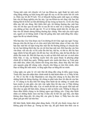 Trong một cuộc nói chuyện với Lạt ma Khun-nu, ngài thuật lại một cách
sống động những sự kiện trong đời ngài đã xảy ra rất lâu trước khi tôi sinh
ra. Hiện nay tôi đã 59 tuổi. Tôi có khuynh hướng quên mất ngay cả những
bản văn tôi đang nghiên cứu lúc này. Lạt ma Khun-nu nói rằng việc học hỏi
không bền bỉ là bởi sai lầm đã không nỗ lực trong sự hoan hỉ, và tôi cho rằng
điều này hết sức đúng. Bởi thiếu thời giờ, tôi không thường đọc một bản
văn; tôi chỉ đọc qua nó một lần và sau đó rút ra một vài ý tưởng tổng quát
của những gì bản văn đề cập tới. Vì có trí thông minh khá tốt, tôi đọc các
bản văn rất nhanh nhưng không thường đọc chúng. Như một câu cách ngôn
nói, người có trí thông minh vĩ đại thì giống như một cánh đồng bốc cháy:
ngọn lửa tắt rụi nhanh chóng.
Nếu bạn đọc Các Giai đoạn của Con đường đi tới Giác ngộ của ngài Tsong-
kha-pa chín lần thì bạn sẽ có chín cách hiểu biết khác nhau về bản văn. Khi
bạn đọc một bài xã luận trong báo một lần thì thường không có chuyện đọc
lại nó; bạn không thích đọc lại, nó chỉ làm bạn mệt mỏi. Khi bạn đọc các bản
văn được viết sâu sắc và lôi cuốn lần thứ hai, thứ ba, và thứ tư, đôi lúc bạn
ngạc nhiên là bạn đã quên vấn đề này hay vấn đề kia, mặc dù bạn đã đọc nó
nhiều lần trước đó. Đôi khi bạn nảy ra một sự hiểu biết mới mẻ và cách nhìn
khác biệt, vì vậy, sự thường xuyên làm cho quen thuộc là phương pháp
chính để trị bệnh hay quên. Những người ước muốn đạt được sự Toàn giác
nên nhất tâm, chăm chú, khiêm tốn trong tâm thức, được thúc đẩy bởi một
ước nguyện giúp đỡ chúng sinh, chuyên chú bằng cả tâm hồn mình, nhìn
Đạo sư bằng đôi mắt mình, và lắng nghe Đạo sư bằng đôi tai mình.
Lắng nghe các giáo lý với một thái độ đúng đắn cũng là điều quan trọng.
Trước hết, bạn nên nhận thức chính mình là một bệnh nhân và vị Thầy là bác
sĩ. Thi sĩ Ấn Độ vĩ đại Shantideva nói rằng khi chúng ta bị đau đớn bởi
những bệnh tật thông thường, thì chúng ta phải tuân theo lời dặn dò của bác
sĩ. Vì chúng ta bị đau khổ bởi hàng trăm bệnh tật do những vô minh như
ham muốn và oán ghét, cho nên việc nghe theo lời dạy của vị Thầy không
còn là vấn đề phải thắc mắc. Các vô minh thì hết sức xảo quyệt. Khi một mê
lầm như sự giận dữ hiện diện, chúng ta mất sự kiểm soát. Những lo lắng do
tham đắm khiến chúng ta ăn không ngon ngủ không yên. Cũng như bệnh
nhân coi những thuốc men mà bác sĩ đưa cho là hết sức quý báu, cẩn thận
không dám lãng phí, thì cũng thế, các giáo lý được vị Thầy ban cho nên
được giữ gìn như vật trân bảo.
Để khỏi bệnh, bệnh nhân phải dùng thuốc. Chỉ để yên thuốc trong chai sẽ
không giúp ích được gì. Tương tự như vậy, để giải thoát tâm thức của ta
 