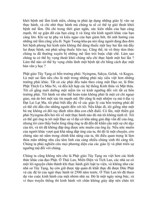 khỏi bệnh mê lầm kinh niên, chúng ta phải áp dụng những giáo lý vào sự
thực hành, và chỉ nhờ thực hành mà chúng ta sẽ có thể tự giải thoát khỏi
bệnh mê lầm. Dù chỉ trong thời gian ngắn, sức kiên nhẫn của bạn càng
mạnh, thì sự giận dữ của bạn càng ít và lòng tôn kính người khác của bạn
càng lớn. Khi sự tự phụ và kiêu ngạo của bạn giảm bớt, thì ảnh hưởng của
những mê lầm cũng yếu đi. Ngài Tsong-kha-pa nói rằng người đang đau đớn
bởi bệnh phong hủi kinh niên không thể dùng thuốc một hay hai lần mà đẩy
lui được bệnh, mà phải uống thuốc liên tục. Cũng thế, từ vô thủy tâm thức
chúng ta đã thường xuyên bị những mê lầm trói buộc chặt chẽ. Làm sao
chúng ta có thể hy vọng thoát khỏi chúng nếu chỉ thực hành một hai lần ?
Làm thế nào có thể hy vọng chữa lành một bệnh tật chỉ bằng cách đọc một
bản văn y học ?
Phật giáo Tây Tạng có bốn trường phái: Nyingma, Sakya, Geluk, và Kagyu.
Là một sai lầm nếu cho là một trong những phái này siêu việt hơn những
trường phái khác. Tất cả các phái đều tuân theo cùng một Đạo sư, là Đức
Phật Thích Ca Mâu Ni, và đều kết hợp các hệ thống Kinh thừa và Mật thừa.
Tôi cố gắng nuôi dưỡng một niềm tin và kính ngưỡng đối với tất cả bốn
trường phái. Tôi hành xử như thế hoàn toàn không phải là một cử chỉ ngoại
giao, mà do bởi một xác tín mạnh mẽ. Đó cũng là một nhiệm vụ mà ở địa vị
Đạt Lai Lạt Ma, tôi phải biết đầy đủ về các giáo lý của bốn trường phái để
có thể chỉ dẫn cho những người đến với tôi. Nếu khác đi, tôi giống như một
bà mẹ không có đôi tay đành nhìn đứa con chết đuối. Có lần, một thiền giả
phái Nyingma đến hỏi tôi về một thực hành nào đó mà tôi không rành rẽ. Tôi
có thể gửi ông ta tới một Đạo sư vĩ đại có khả năng giải đáp vấn đề của ông,
nhưng tôi cảm thấy buồn lòng rằng ông ta đã đến để khẩn cầu một sự chỉ dạy
của tôi, và tôi đã không đáp ứng được ước muốn của ông ấy. Nếu ước muốn
của người khác vượt quá khả năng đáp ứng của ta, thì đó là một chuyện, còn
chừng nào nó nằm trong chính khả năng của ta, thì điều quan trọng là làm
thỏa mãn những nhu cầu tâm linh của càng nhiều chúng sinh thì càng tốt.
Chúng ta phải nghiên cứu mọi phương diện của các giáo lý và phát triển sự
ngưỡng mộ đối với chúng.
Chúng ta cũng không nên cho là Phật giáo Tây Tạng ưu việt hơn các hình
thức khác của đạo Phật. Ở Thái Lan, Miến Điện và Tích Lan, các nhà sư có
một lời nguyện chân thành khi thực hành giới luật tu viện, và không như các
nhà sư Tây Tạng, họ còn giữ được tập quán đi khất thực đã được Đức Phật
và các đệ tử của ngài thực hành từ 2500 năm trước. Ở Thái Lan tôi đã tham
dự vào cuộc kinh hành của một nhóm nhà sư. Đó là một ngày nóng bức, và
vì theo truyền thống thì kinh hành với chân không giày dép nên chân tôi
 