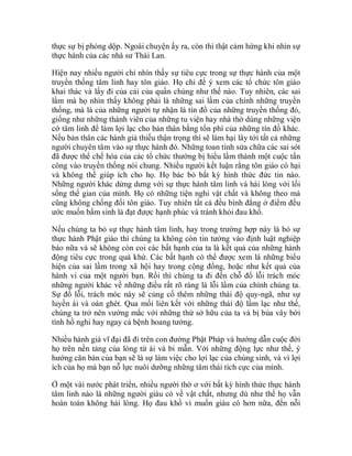 thực sự bị phỏng dộp. Ngoài chuyện ấy ra, còn thì thật cảm hứng khi nhìn sự
thực hành của các nhà sư Thái Lan.
Hiện nay nhiều người chỉ nhìn thấy sự tiêu cực trong sự thực hành của một
truyền thống tâm linh hay tôn giáo. Họ chỉ để ý xem các tổ chức tôn giáo
khai thác và lấy đi của cải của quần chúng như thế nào. Tuy nhiên, các sai
lầm mà họ nhìn thấy không phải là những sai lầm của chính những truyền
thống, mà là của những người tự nhận là tín đồ của những truyền thống đó,
giống như những thành viên của những tu viện hay nhà thờ dùng những viện
cớ tâm linh để làm lợi lạc cho bản thân bằng tổn phí của những tín đồ khác.
Nếu bản thân các hành giả thiếu thận trọng thì sẽ làm hại lây tới tất cả những
người chuyên tâm vào sự thực hành đó. Những toan tính sửa chữa các sai sót
đã được thể chế hóa của các tổ chức thường bị hiểu lầm thành một cuộc tấn
công vào truyền thống nói chung. Nhiều người kết luận rằng tôn giáo có hại
và không thể giúp ích cho họ. Họ bác bỏ bất kỳ hình thức đức tin nào.
Những người khác dửng dưng với sự thực hành tâm linh và hài lòng với lối
sống thế gian của mình. Họ có những tiện nghi vật chất và không theo mà
cũng không chống đối tôn giáo. Tuy nhiên tất cả đều bình đẳng ở điểm đều
ước muốn bẩm sinh là đạt được hạnh phúc và tránh khỏi đau khổ.
Nếu chúng ta bỏ sự thực hành tâm linh, hay trong trường hợp này là bỏ sự
thực hành Phật giáo thì chúng ta không còn tin tưởng vào định luật nghiệp
báo nữa và sẽ không còn coi các bất hạnh của ta là kết quả của những hành
động tiêu cực trong quá khứ. Các bất hạnh có thể được xem là những biểu
hiện của sai lầm trong xã hội hay trong cộng đồng, hoặc như kết quả của
hành vi của một người bạn. Rồi thì chúng ta đi đến chỗ đổ lỗi trách móc
những người khác về những điều rất rõ ràng là lỗi lầm của chính chúng ta.
Sự đổ lỗi, trách móc này sẽ củng cố thêm những thái độ quy-ngã, như sự
luyến ái và oán ghét. Qua mối liên kết với những thái độ lầm lạc như thế,
chúng ta trở nên vướng mắc với những thứ sở hữu của ta và bị bủa vây bởi
tính hồ nghi hay ngay cả bệnh hoang tưởng.
Nhiều hành giả vĩ đại đã đi trên con đường Phật Pháp và hướng dẫn cuộc đời
họ trên nền tảng của lòng từ ái và bi mẫn. Với những động lực như thế, ý
hướng căn bản của bạn sẽ là sự làm việc cho lợi lạc của chúng sinh, và vì lợi
ích của họ mà bạn nỗ lực nuôi dưỡng những tâm thái tích cực của mình.
Ở một vài nước phát triển, nhiều người thờ ơ với bất kỳ hình thức thực hành
tâm linh nào là những người giàu có về vật chất, nhưng dù như thế họ vẫn
hoàn toàn không hài lòng. Họ đau khổ vì muốn giàu có hơn nữa, đến nỗi
 