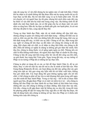 mặc dù sung túc về vật chất nhưng họ lại nghèo nàn về mặt tinh thần. Chính
khi họ nhận ra là mình không thể đạt được điều mà họ mong muốn thì sự rối
loạn thực sự bắt đầu. Họ trở nên thất vọng và sự lo buồn phát sinh. Tôi đã
trò chuyện với vài người bạn, họ rất giàu, nhưng bởi cách nhìn cuộc đời của
họ thiên về vật chất nên họ miệt mài trong công việc. Họ không rảnh rỗi để
dành cho một thực hành nào, nó có thể giúp cho họ có được một vài cách
nhìn xa rộng hơn. Dần dà, họ thực sự đánh mất giấc mơ hạnh phúc, là cái mà
tiền bạc đã phải lo liệu, cung cấp để thay thế.
Trong sự thực hành đạo Phật, mặc dù né tránh những nỗi đau khổ này,
nhưng chúng ta quán xét chúng một cách thận trọng – những nỗi khổ của sự
sinh ra, khổ của già lão, khổ của những biến đổi trong thể trạng, khổ của sự
bất định trong đời này, và khổ của sự chết. Chúng ta nỗ lực, thận trọng khi
suy nghĩ về chúng để khi thực sự đối diện với chúng thì chúng ta đã sẵn
sàng. Khi chạm mặt cái chết, ta sẽ nhận ra rằng thời khắc của chúng ta đã
đến. Điều đó không có nghĩa là chúng ta không giữ gìn thân thể mình. Khi
đau ốm, chúng ta dùng thuốc và cố gắng ngăn ngừa sự chết. Nhưng nếu cái
chết là điều không tránh được, thì người theo đạo Phật sẽ chuẩn bị sẵn sàng.
Chúng ta hãy để sang một bên trong chốc lát vấn đề đời sống sau khi chết,
sự giải thoát, hay trạng thái Toàn giác. Ngay trong đời này, sự suy tưởng về
Pháp và tin tưởng ở Pháp đã có những lợi lạc thực tiễn.
Chúng ta phải sử dụng tất cả các cơ hội để thực hành Chân lý, để tự cải
thiện, thay vì chờ tới một lúc nào đó mà ta cho là mình sẽ bớt bận rộn. Như
Gung-thang Rinpoche đã nói, các hoạt động của đời này giống như các gợn
sóng trên mặt ao: khi gợn sóng này biến mất thì cái khác xuất hiện, không
bao giờ chấm dứt. Các hoạt động thế gian không ngừng nghỉ cho tới khi
chết; vì thế chúng ta phải nỗ lực tìm ra một khoảng thời gian trong mỗi ngày
của đời mình để thực hành Pháp. Trong cơ hội này – khi ta đã có được thân
người quý báu, đã gặp được Pháp và có một vài niềm tin ở nó – nếu chúng ta
không thể đưa Pháp vào thực hành thì sự thực hành sẽ khó khăn hơn trong
những đời sau, khi chúng ta không có được những điều kiện như vậy nữa.
Giờ đây, chúng ta đã gặp được một hệ thống sâu xa như thế, trong đó toàn
bộ phương pháp để đạt tới trạng thái Giác ngộ đều có thể tiếp thụ được, thì
thật rất đáng buồn nếu chúng ta không nỗ lực làm cho Pháp có ít nhiều ảnh
hưởng trên cuộc đời chúng ta.
---o0o---
 