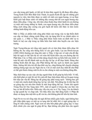 cao cấp trong giới hạnh, có thể nói là tâm thức người ấy đã được điều phục.
Trong Kinh Giới Bổn Biệt Giải Thoát, là quyển Kinh đề cập tới những giới
nguyện tu viện, tâm thức được so sánh với một con ngựa hoang, và sự thực
hành giới luật được sánh với những dây cương nhờ đó con ngựa hoang này
được điều phục. Cũng vậy, khi tâm chưa thuần thục khởi hành từ con đường
và miệt mài trong những ác hành, con ngựa hoang này cần được điều phục
bằng cách dùng dây cương của giới hạnh để kiềm chế thân và tâm trước
những hành động tiêu cực.
Một vị Thầy có phẩm tính cũng phải thiện xảo trong việc tu tập thiền định
cao cấp, nó được chứng minh bằng việc áp dụng bền bỉ sự chánh niệm và
nội quán. (…) Một vị Thầy cũng phải được hoàn toàn an định nhờ sự tu
hành trí tuệ cao cấp trong sự thấu hiểu bản tánh như huyễn của các hiện
tượng.
Ngài Tsong-kha-pa nói rằng một người chỉ có tâm thức được điều phục thì
không đủ; họ cũng nên thông hiểu về các giáo huấn. Lạt ma Drom-ton-pa
(1005-1064) thường nói rằng khi một vị Thầy vĩ đại nói về một chủ đề đặc
biệt thì ngài có thể liên hệ nó với toàn thể Kinh điển của con đường đạt tới
Phật Quả. Các vị Thầy nên có khả năng chuyển hóa sự hiểu biết của mình về
toàn bộ một vấn đề thành một sự chỉ dạy lợi lạc và dễ thực hành. Đúng như
những Kinh điển đã dạy, chư Phật không thể tẩy sạch ác hành của người
khác, không thể tiêu trừ nỗi đau khổ của họ, cũng không thể chuyển nhượng
những chứng ngộ của các Ngài cho ta. Chỉ có một cách duy nhất để chư Phật
có thể giải thoát chúng sinh là chỉ ra cho chúng ta một con đường đúng đắn.
Mục đích thực sự của việc chỉ dạy người khác là để giúp họ hiểu biết. Vì thế,
cần thiết phải có một lối nói lôi cuốn để thực hiện được điều gì là quan trọng
khi tiếp cận vấn đề. Động lực để giảng dạy phải trong sạch – không bao giờ
vì một ước muốn danh tiếng hay lợi lạc vật chất. Nếu động lực là tiền bạc thì
sự giảng dạy trở nên đơn thuần là một hoạt động thế tục. Trước khi người
Trung Hoa tới Tây Tạng năm 1951, một số người ở Lhasa đọc các bản văn
hay ca hát để kiếm tiền. Điều này vẫn còn xảy ra ở Tây Tạng. Các du khách
tụ tập quanh họ và chụp ảnh. Tôi thấy điều này thật đáng buồn vì Pháp đã
được sử dụng như một khí cụ để xin ăn, chứ không phải để tiến bộ tâm linh.
Ngài Po-to-wa nói rằng mặc dù ngài đã ban nhiều giáo huấn, ngài không bao
giờ chấp nhận ngay cả một sự ca tụng nhỏ bé nhất, bởi vì ngài giảng dạy vì
lòng bi mẫn chúng sinh. Ngài xem nó như bổn phận phải giảng dạy vì mục
đích chính yếu của ngài là giúp đỡ họ. Bạn không cần phải làm cho người
 