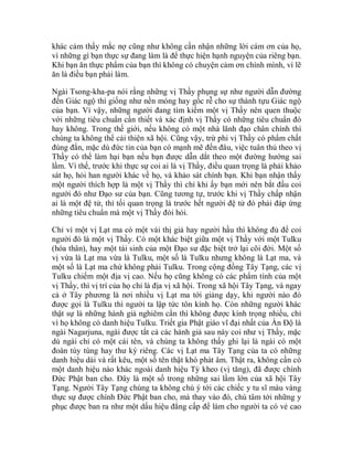 khác cảm thấy mắc nợ cũng như không cần nhận những lời cám ơn của họ,
vì những gì bạn thực sự đang làm là để thực hiện hạnh nguyện của riêng bạn.
Khi bạn ăn thực phẩm của bạn thì không có chuyện cảm ơn chính mình, vì lẽ
ăn là điều bạn phải làm.
Ngài Tsong-kha-pa nói rằng những vị Thầy phụng sự như người dẫn đường
đến Giác ngộ thì giống như nền móng hay gốc rễ cho sự thành tựu Giác ngộ
của bạn. Vì vậy, những người đang tìm kiếm một vị Thầy nên quen thuộc
với những tiêu chuẩn cần thiết và xác định vị Thầy có những tiêu chuẩn đó
hay không. Trong thế giới, nếu không có một nhà lãnh đạo chân chính thì
chúng ta không thể cải thiện xã hội. Cũng vậy, trừ phi vị Thầy có phẩm chất
đúng đắn, mặc dù đức tin của bạn có mạnh mẽ đến đâu, việc tuân thủ theo vị
Thầy có thể làm hại bạn nếu bạn được dẫn dắt theo một đường hướng sai
lầm. Vì thế, trước khi thực sự coi ai là vị Thầy, điều quan trọng là phải khảo
sát họ, hỏi han người khác về họ, và khảo sát chính bạn. Khi bạn nhận thấy
một người thích hợp là một vị Thầy thì chỉ khi ấy bạn mới nên bắt đầu coi
người đó như Đạo sư của bạn. Cũng tương tự, trước khi vị Thầy chấp nhận
ai là một đệ tử, thì tối quan trọng là trước hết người đệ tử đó phải đáp ứng
những tiêu chuẩn mà một vị Thầy đòi hỏi.
Chỉ vì một vị Lạt ma có một vài thị giả hay người hầu thì không đủ để coi
người đó là một vị Thầy. Có một khác biệt giữa một vị Thầy với một Tulku
(hóa thân), hay một tái sinh của một Đạo sư đặc biệt trở lại cõi đời. Một số
vị vừa là Lạt ma vừa là Tulku, một số là Tulku nhưng không là Lạt ma, và
một số là Lạt ma chứ không phải Tulku. Trong cộng đồng Tây Tạng, các vị
Tulku chiếm một địa vị cao. Nếu họ cũng không có các phẩm tính của một
vị Thầy, thì vị trí của họ chỉ là địa vị xã hội. Trong xã hội Tây Tạng, và ngay
cả ở Tây phương là nơi nhiều vị Lạt ma tới giảng dạy, khi người nào đó
được gọi là Tulku thì người ta lập tức tôn kính họ. Còn những người khác
thật sự là những hành giả nghiêm cẩn thì không được kính trọng nhiều, chỉ
vì họ không có danh hiệu Tulku. Triết gia Phật giáo vĩ đại nhất của Ấn Độ là
ngài Nagarjuna, ngài được tất cả các hành giả sau này coi như vị Thầy, mặc
dù ngài chỉ có một cái tên, và chúng ta không thấy ghi lại là ngài có một
đoàn tùy tùng hay thư ký riêng. Các vị Lạt ma Tây Tạng của ta có những
danh hiệu dài và rất kêu, một số tên thật khó phát âm. Thật ra, không cần có
một danh hiệu nào khác ngoài danh hiệu Tỳ kheo (vị tăng), đã được chính
Đức Phật ban cho. Đây là một số trong những sai lầm lớn của xã hội Tây
Tạng. Người Tây Tạng chúng ta không chú ý tới các chiếc y tu sĩ màu vàng
thực sự được chính Đức Phật ban cho, mà thay vào đó, chú tâm tới những y
phục được ban ra như một dấu hiệu đẳng cấp để làm cho người ta có vẻ cao
 