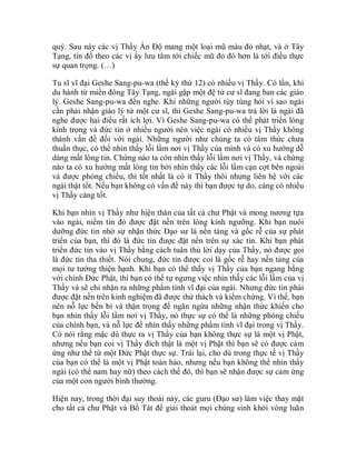 quý. Sau này các vị Thầy Ấn Độ mang một loại mũ màu đỏ nhạt, và ở Tây
Tạng, tín đồ theo các vị ấy lưu tâm tới chiếc mũ đỏ đó hơn là tới điều thực
sự quan trọng. (…)
Tu sĩ vĩ đại Geshe Sang-pu-wa (thế kỷ thứ 12) có nhiều vị Thầy. Có lần, khi
du hành từ miền đông Tây Tạng, ngài gặp một đệ tử cư sĩ đang ban các giáo
lý. Geshe Sang-pu-wa đến nghe. Khi những người tùy tùng hỏi vì sao ngài
cần phải nhận giáo lý từ một cư sĩ, thì Geshe Sang-pu-wa trả lời là ngài đã
nghe được hai điều rất ích lợi. Vì Geshe Sang-pu-wa có thể phát triển lòng
kính trọng và đức tin ở nhiều người nên việc ngài có nhiều vị Thầy không
thành vấn đề đối với ngài. Những người như chúng ta có tâm thức chưa
thuần thục, có thể nhìn thấy lỗi lầm nơi vị Thầy của mình và có xu hướng dễ
dàng mất lòng tin. Chừng nào ta còn nhìn thấy lỗi lầm nơi vị Thầy, và chừng
nào ta có xu hướng mất lòng tin bởi nhìn thấy các lỗi lầm cạn cợt bên ngoài
và được phóng chiếu, thì tốt nhất là có ít Thầy thôi nhưng liên hệ với các
ngài thật tốt. Nếu bạn không có vấn đề này thì bạn được tự do, càng có nhiều
vị Thầy càng tốt.
Khi bạn nhìn vị Thầy như hiện thân của tất cả chư Phật và mong nương tựa
vào ngài, niềm tin đó được đặt nền trên lòng kính ngưỡng. Khi bạn nuôi
dưỡng đức tin nhờ sự nhận thức Đạo sư là nền tảng và gốc rễ của sự phát
triển của bạn, thì đó là đức tin được đặt nền trên sự xác tín. Khi bạn phát
triển đức tin vào vị Thầy bằng cách tuân thủ lời dạy của Thầy, nó được gọi
là đức tin tha thiết. Nói chung, đức tin được coi là gốc rễ hay nền tảng của
mọi tư tưởng thiện hạnh. Khi bạn có thể thấy vị Thầy của bạn ngang bằng
với chính Đức Phật, thì bạn có thể tự ngưng việc nhìn thấy các lỗi lầm của vị
Thầy và sẽ chỉ nhận ra những phẩm tính vĩ đại của ngài. Nhưng đức tin phải
được đặt nền trên kinh nghiệm đã được thử thách và kiểm chứng. Vì thế, bạn
nên nỗ lực bền bỉ và thận trọng để ngăn ngừa những nhận thức khiến cho
bạn nhìn thấy lỗi lầm nơi vị Thầy, nó thực sự có thể là những phóng chiếu
của chính bạn, và nỗ lực để nhìn thấy những phẩm tính vĩ đại trong vị Thầy.
Có nói rằng mặc dù thực ra vị Thầy của bạn không thực sự là một vị Phật,
nhưng nếu bạn coi vị Thầy đích thật là một vị Phật thì bạn sẽ có được cảm
ứng như thể từ một Đức Phật thực sự. Trái lại, cho dù trong thực tế vị Thầy
của bạn có thể là một vị Phật toàn hảo, nhưng nếu bạn không thể nhìn thấy
ngài (có thể nam hay nữ) theo cách thế đó, thì bạn sẽ nhận được sự cảm ứng
của một con người bình thường.
Hiện nay, trong thời đại suy thoái này, các guru (Đạo sư) làm việc thay mặt
cho tất cả chư Phật và Bồ Tát để giải thoát mọi chúng sinh khỏi vòng luân
 