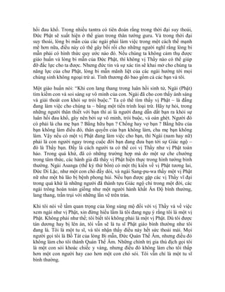 hồi đau khổ. Trong nhiều tantra có tiên đoán rằng trong thời đại suy thoái,
Đức Phật sẽ xuất hiện ở thế gian trong thân tướng guru. Và trong thời đại
suy thoái, lòng bi mẫn của các ngài phải làm việc trong một cách thế mạnh
mẽ hơn nữa, điều này có thể gây bối rối cho những người nghĩ rằng lòng bi
mẫn phải có hình thức quy ước nào đó. Nếu chúng ta không cảm thụ được
giáo huấn và lòng bi mẫn của Đức Phật, thì không vị Thầy nào có thể giúp
đỡ đắc lực cho ta được. Nhưng đức tin và sự xác tín sẽ khai mở cho chúng ta
năng lực của chư Phật, lòng bi mẫn mãnh liệt của các ngài hướng tới mọi
chúng sinh không ngoại trừ ai. Tình thương đó bao gồm cả các bạn và tôi.
Một giáo huấn nói: “Khi con lang thang trong luân hồi sinh tử, Ngài (Phật)
tìm kiếm con và soi sáng sự vô minh của con. Ngài đã cho con thấy ánh sáng
và giải thoát con khỏi sự trói buộc.” Ta có thể tìm thấy vị Phật – là đấng
đang làm việc cho chúng ta – bằng một tiến trình loại trừ. Hãy tự hỏi, trong
những người thân thiết với bạn thì ai là người đang dẫn dắt bạn ra khỏi sự
luân hồi đau khổ, gây nên bởi sự vô minh, trói buộc, và oán ghét. Người đó
có phải là cha mẹ bạn ? Bằng hữu bạn ? Chồng hay vợ bạn ? Bằng hữu của
bạn không làm điều đó, thân quyến của bạn không làm, cha mẹ bạn không
làm. Vậy nếu có một vị Phật đang làm việc cho bạn, thì Ngài (nam hay nữ)
phải là con người ngay trong cuộc đời bạn đang đưa bạn tới sự Giác ngộ –
đó là Thầy bạn. Đấy là cách người ta có thể coi vị Thầy như vị Phật toàn
hảo. Trong quá khứ, đã có những trường hợp mà do một sự che chướng
trong tâm thức, các hành giả đã thấy vị Phật hiện thực trong hình tướng bình
thường. Ngài Asanga (thế kỷ thứ bốn) có một thị kiến về vị Phật tương lai,
Đức Di Lặc, như một con chó đầy dòi, và ngài Sang-pu-wa thấy một vị Phật
nữ như một bà lão bị bệnh phong hủi. Nếu bạn được gặp các vị Thầy vĩ đại
trong quá khứ là những người đã thành tựu Giác ngộ chỉ trong một đời, các
ngài trông hoàn toàn giống như một người hành khất Ấn Độ bình thường,
lang thang, trần trụi với những lằn vẽ trên trán.
Khi tôi nói về tầm quan trọng của lòng sùng mộ đối với vị Thầy và về việc
xem ngài như vị Phật, xin đừng hiểu lầm là tôi đang ngụ ý rằng tôi là một vị
Phật. Không phải như thế; tôi biết tôi không phải là một vị Phật. Dù tôi được
tán dương hay bị lên án, tôi vẫn sẽ là tu sĩ Phật giáo bình thường như tôi
đang là. Tôi là một tu sĩ, và tôi nhận thấy điều này hết sức thoải mái. Mọi
người gọi tôi là Bồ Tát của lòng Bi mẫn, Đức Quán Thế Âm, nhưng điều đó
không làm cho tôi thành Quán Thế Âm. Những chính trị gia thù địch gọi tôi
là một con sói khoác chiếc y vàng, nhưng điều đó không làm cho tôi thấp
hơn một con người hay cao hơn một con chó sói. Tôi vẫn chỉ là một tu sĩ
bình thường.
 