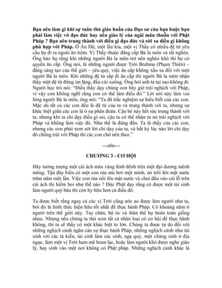 Bạn nên làm gì khi sự tuân thủ giáo huấn của Đạo sư của bạn buộc bạn
phải làm việc vô đạo đức hay nếu giáo lý của ngài mâu thuẫn với Phật
Pháp ? Bạn nên trung thành với điều gì đạo đức và rời xa điều gì không
phù hợp với Pháp. Ở Ấn Độ, một lần kia, một vị Thầy có nhiều đệ tử yêu
cầu họ đi ra ngoài ăn trộm. Vị Thầy thuộc đẳng cấp Bà la môn và rất nghèo.
Ông bảo họ rằng khi những người Bà la môn trở nên nghèo khó thì họ có
quyền ăn cắp. Ông nói, là những người được Trời Brahma (Phạm Thiên) –
đấng sáng tạo của thế giới – yêu quý, việc ăn cắp không xấu xa đối với một
người Bà la môn. Khi những đệ tử sắp đi ăn cắp thì người Bà la môn nhận
thấy một đệ tử đứng im lặng, đầu cúi xuống. Ông hỏi anh ta tại sao không đi.
Người học trò nói: “Điều thầy dạy chúng con bây giờ trái nghịch với Pháp,
vì vậy con không nghĩ rằng con có thể làm điều đó.” Lời nói này làm vui
lòng người Bà la môn, ông nói: “Ta đã trắc nghiệm sự hiểu biết của các con.
Mặc dù tất cả các con đều là đệ tử của ta và trung thành với ta, nhưng sự
khác biệt giữa các con là ở sự phán đoán. Cậu bé này hết sức trung thành với
ta, nhưng khi ta chỉ dạy điều gì sai, cậu ta có thể nhận ra nó trái nghịch với
Pháp và không làm việc đó. Như thế là đúng đắn. Ta là thầy của các con,
nhưng các con phải xem xét lời chỉ dạy của ta, và bất kỳ lúc nào lời chỉ dạy
đó chống trái với Pháp thì các con chớ nên theo.”
---o0o---
CHƯƠNG 3 - CƠ HỘI
Hãy tưởng tượng một cái ách màu vàng lênh đênh trên một đại dương mênh
mông. Tận đáy biển có một con rùa mù bơi một mình, nó trồi lên mặt nước
trăm năm một lần. Việc con rùa nổi lên mặt nước và chui đầu vào cái lỗ trên
cái ách thì hiếm hoi như thế nào ? Đức Phật dạy rằng có được một tái sinh
làm người quý báu thì còn hy hữu hơn cả điều đó.
Ta được biết rằng ngay cả các vị Trời cũng ước ao được làm người như ta,
bởi đó là hình thức hiện hữu tốt nhất để thực hành Pháp. Có khoảng năm tỉ
người trên thế giới này. Tay chân, bộ óc và thân thể họ hoàn toàn giống
nhau. Nhưng nếu chúng ta thử xem tất cả nhân loại có cơ hội để thực hành
không, thì ta sẽ thấy có một khác biệt to lớn. Chúng ta được tự do đối với
những nghịch cảnh ngăn cản sự thực hành Pháp, những nghịch cảnh như tái
sinh với các tà kiến, tái sinh làm súc sinh, ngạ quỷ, một chúng sinh ở địa
ngục, làm một vị Trời ham mê hoan lạc, hoặc làm người khó được nghe giáo
lý, hay sinh vào một nơi không có Phật pháp. Những nghịch cảnh khác là
 
