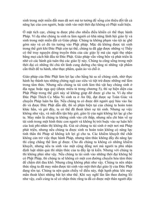 sinh trong một miền đất man dã nơi mà tư tưởng để sống còn thiêu đốt tất cả
năng lực của con người, hoặc sinh vào một thời đại không có Phật xuất hiện.
Ở mặt tích cực, chúng ta được phú cho nhiều điều khiến có thể thực hành
Pháp. Ví dụ như chúng ta sinh ra làm người có khả năng lãnh hội giáo lý và
sinh trong một miền đất có Giáo pháp. Chúng ta không phạm vào tội ác ghê
gớm nào và có đủ tin tưởng vào Phật pháp. Mặc dù không được tái sinh
trong thế giới khi Đức Phật còn tại thế, chúng ta đã gặp được những vị Thầy
có thể truy nguyên dòng truyền thừa của các giáo lý mà các ngài thọ nhận
bằng mọi cách bắt đầu từ Đức Phật. Giáo pháp vẫn vững bền và phát triển là
nhờ có các hành giả tuân thủ các giáo lý này. Chúng ta cũng sống trong một
thời đại có những thí chủ tốt lành cung dưỡng cho tăng ni những vật phẩm
cần thiết để tu hành, như thực phẩm, quần áo và chỗ ở.
Giáo pháp của Đức Phật làm lợi lạc cho hằng hà sa số chúng sinh, nhờ thực
hành họ thành tựu những chứng ngộ cao siêu và tiệt trừ được những mê lầm
trong tâm thức. Nhưng nếu chúng ta tái sinh làm thú vật hay chúng sinh ở
địa ngục hoặc ngạ quỷ (được miêu tả trong chương 5), thì sự hiện diện của
Phật Pháp trong thế giới này sẽ không giúp đỡ được gì cho ta. Ví dụ như
Đức Phật Thích Ca Mâu Ni sinh ra ở Ấn Độ, đạt được sự Toàn Giác và
chuyển Pháp luân ba lần. Nếu chúng ta có được đời người quý báu vào lúc
đó và được Đức Phật dẫn dắt, thì số phận hiện tại của chúng ta hoàn toàn
khác hẳn, và giờ đây, ta có thể đã thoát khỏi sự tái sinh. Nhưng sự việc
không như vậy, và mãi đến tận bây giờ, giáo lý của ngài không lợi lạc gì cho
ta. May mắn là chúng ta không sinh vào cõi thấp, nhưng nếu chỉ bàn về sự
tái sinh trong một hình thức con người và không bị trói buộc vào sự luân hồi
của loài phi-nhân thì không đủ. Giả sử chúng ta tái sinh ở một nơi mà Pháp
phát triển, nhưng nếu chúng ta được sinh ra hoàn toàn không có năng lực
tinh thần thì Pháp sẽ không ích lợi gì cho ta. Các khiếm khuyết thể chất
không cản trở việc thực hành Pháp, nhưng tâm thức không đầy đủ năng lực
thì cũng chẳng thể làm gì được. Cho dù chúng ta không có những khiếm
khuyết, nhưng nếu ta sinh vào một cộng đồng nơi mà người ta phủ nhận
định luật nhân quả thì nhận thức của ta đầy ắp tà kiến. Nhưng với chúng ta
thì không phải như vậy. Nếu chúng ta tái sinh vào những thời đại không hề
có Phật Pháp, thì chúng ta sẽ không có một con đường chuyển hóa tâm thức
để chấm dứt đau khổ. Nhưng cũng không phải như vậy. Chúng ta nên nhận
thức rằng ta đã may mắn được tái sinh vào một thời đại giáo lý của Đức Phật
đang tồn tại. Chúng ta nên quán chiếu về điều này, thật hạnh phúc khi may
mắn thoát khỏi những bất lợi như thế. Khi suy nghĩ lần lần theo đường lối
như vậy, cuối cùng ta sẽ có nhận thức rằng ta đã có được một thân người độc
 