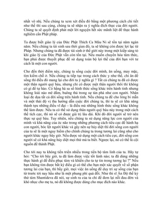 nhất vô nhị. Nếu chúng ta xem xét điều đó bằng một phương cách chi tiết
như thế thì sau cùng, chúng ta sẽ nhận ra ý nghĩa đích thực của đời người.
Chúng ta sẽ quyết định phát một lời nguyện hết sức mãnh liệt để thực hành
nghiêm cẩn Phật pháp.
Ta được biết giáo lý của Đức Phật Thích Ca Mâu Ni sẽ tồn tại năm ngàn
năm. Nếu chúng ta tái sinh sau thời gian đó, ta sẽ không còn được lợi lạc từ
Pháp. Nhưng chúng ta đã được tái sinh ở thế giới này trong một kiếp sáng tỏ
khi giáo lý của Đức Phật vẫn còn tồn tại. Nếu muốn chuyển hóa tâm thức,
bạn phải được thuyết phục để sử dụng toàn bộ lợi thế của đời bạn với tư
cách là một con người.
Cho đến thời điểm này, chúng ta sống cuộc đời mình, ăn uống, may mặc,
tìm kiếm chỗ ở. Nếu chúng ta tiếp tục trong cách thức y như thế, chỉ ăn để
sống thì điều đó mang lại cho đời ta ý nghĩa gì ? Tất cả chúng ta đã có được
một thân người quý báu, nhưng chỉ có được một thân người thôi thì không
có gì để tự hào. Có hằng hà sa số hình thức sống khác trên hành tinh nhưng
không loài nào mê đắm, buông thả trong sự tàn phá như con người. Nhân
loại đe dọa tất cả đời sống trên hành tinh. Nếu chúng ta để cho lòng bi mẫn
và một thái độ vị tha hướng dẫn cuộc đời chúng ta, thì ta sẽ có khả năng
thành tựu những điều vĩ đại – là điều mà những hình thức sống khác không
thể làm được. Nếu ta có thể sử dụng thân người quý báu này trong một cách
thế tích cực, thì nó sẽ có được giá trị lâu dài. Khi đó đời người sẽ trở nên
thực sự quý báu. Tuy nhiên, nếu chúng ta sử dụng năng lực con người của
mình và khả năng của óc não trong những phương cách tiêu cực để hành hạ
con người, bóc lột người khác và gây nên sự hủy diệt thì đời sống con người
của ta sẽ là một nguy hiểm cho chính chúng ta trong tương lai cũng như cho
người khác ngay bây giờ. Nếu được sử dụng một cách tiêu cực, đời sống con
người sẽ có khả năng hủy diệt mọi thứ mà ta biết. Ngược lại, nó có thể là cội
nguồn để thành Phật.
Cho tới nay ta không tiến triển nhiều trong tiến bộ tâm linh của ta. Hãy tự
hỏi: “Cho tới bây giờ, ta đã làm được việc tốt lành nào; ta đã dùng những
thực hành gì để điều phục tâm và khiến cho ta tự tin trong tương lai ?” Nếu
bạn không tìm được bất kỳ điều gì có thể cho bạn một xác quyết về số phận
tương lai của bạn, thì bấy giờ, mọi việc ăn uống để duy trì sự sống của bạn
từ trước tới nay hầu như là một phung phí quá đỗi. Như thi sĩ Ấn Độ thế kỷ
thứ tám Shantideva đã nói, sự sinh ra của ta chỉ để đem lại nỗi đau đớn và
khó nhọc cho mẹ ta, nó đã không được dùng cho mục đích nào khác.
 