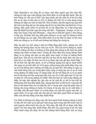 Ngài Shantideva nói rằng đã có được một thân người quý báu như thế,
nhưng tôi thật ngu xuẩn không chịu thiền định và tích tập đức hạnh. Nếu do
lười biếng tôi vẫn còn trì hỗn việc thực hành, thì khi chết tôi sẽ bị trói chặt
bởi sự ăn năn và bận tâm to lớn về những nỗi khổ tôi sẽ chịu đựng trong
những cõi thấp của sinh tử luân hồi. Nếu có được một đời người quý giá như
thế mà ta lại lãng phí nó, thì giống như đi tới xứ châu báu mà đành trở về tay
không. Hãy quán chiếu về sự kiện tất cả các đấng Đạo sư vĩ đại trong quá
khứ đã thành tựu Giác ngộ chỉ trong một đời – Nagarjuna, Asanga, và các vị
thầy Tây Tạng vĩ đại như Milarepa – cũng chỉ có một đời người y như chúng
ta bây giờ. Sự khác biệt duy nhất giữa chúng ta và các ngài là chúng ta thiếu
sự chủ động của các ngài. Nhờ thiền định về sự hy hữu có được cơ hội may
mắn của chúng ta, ta có thể nuôi dưỡng một động lực tương tự.
Mặc dù một con chó sống ở một nơi Pháp đang phát triển, nhưng con chó
không thể hưởng được lợi lạc tích cực từ đó. Thú vật còn bị thống trị mạnh
mẽ bởi những mê lầm và không có khả năng như chúng ta để chọn lựa giữa
những loại hành xử khác nhau. Chúng dễ chìm đắm hơn trong những hành
động và tư tưởng xấu như sự oán ghét, ham muốn và khó có những thiện
hạnh hơn. Nếu tôi tái sinh làm một thú vật hay bất kỳ hình thức nào của sự
luân hồi ở cõi thấp, thì làm sao tôi sẽ có được dịp may để thực hành Pháp ?
Sẽ rất khó tích tập đức hạnh, và tôi sẽ không ngừng tích tập ác hạnh khiến
cho ngay cả sau khi chết, tôi sẽ bị quay cuồng trong một chuỗi phản ứng của
sự tái sinh không dứt ở những cõi thấp của sự luân hồi. Nếu đúng là ngay cả
một hành động tiêu cực trong phút chốc cũng có năng lực tạo ra sự tái sinh
trong những cõi thấp trong vô lượng kiếp, thì do bởi hằng hà sa số ác hạnh
mà tôi đã từng tích lũy trong quá khứ, làm sao tôi có thể nghi ngờ về việc tôi
sẽ phải tái sinh trong những cõi thấp? Một khi bạn tái sinh trong những cõi
thấp, thì mặc dầu nghiệp lực gây nên sự tái sinh đó có thể bị cạn kiệt do
những đau khổ bạn phải gánh chịu, nhưng thật khó có bất kỳ hy vọng nào để
bạn có thể thoát khỏi các cõi thấp đó, bởi vì trong một vòng lẩn quẩn, bạn sẽ
buông thả trong những ác hạnh, rồi chúng sẽ lại gây nên sự tái sinh khác ở
cõi thấp. Khi đã quán chiếu về sự khó được của một đời người như thế, và
quán chiếu về sự ngu xuẩn nếu tiêu phí nó, bạn phải quyết định sử dụng tốt
nhất cuộc đời bạn bằng cách thực hành Pháp.
Các Phật tử thường nói rằng cuộc đời làm người bình thường chúng ta hiện
có đây đòi hỏi một sự trì giữ giới luật trong sạch trong một đời trước như là
một nguyên nhân trước kia của nó. Hơn nữa, đặc biệt để có được một thân
người với khả năng thực hành Pháp, điều hết sức quan trọng là dù chỉ một
thiện hạnh cũng cần được bổ túc bởi những hành động khác như sự rộng
 