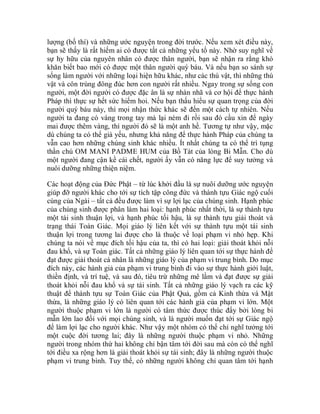 lượng (bố thí) và những ước nguyện trong đời trước. Nếu xem xét điều này,
bạn sẽ thấy là rất hiếm ai có được tất cả những yếu tố này. Nhờ suy nghĩ về
sự hy hữu của nguyên nhân có được thân người, bạn sẽ nhận ra rằng khó
khăn biết bao mới có được một thân người quý báu. Và nếu bạn so sánh sự
sống làm người với những loại hiện hữu khác, như các thú vật, thì những thú
vật và côn trùng đông đúc hơn con người rất nhiều. Ngay trong sự sống con
người, một đời người có được đặc ân là sự nhàn nhã và cơ hội để thực hành
Pháp thì thực sự hết sức hiếm hoi. Nếu bạn thấu hiểu sự quan trọng của đời
người quý báu này, thì mọi nhận thức khác sẽ đến một cách tự nhiên. Nếu
người ta đang có vàng trong tay mà lại ném đi rồi sau đó cầu xin để ngày
mai được thêm vàng, thì người đó sẽ là một anh hề. Tương tự như vậy, mặc
dù chúng ta có thể già yếu, nhưng khả năng để thực hành Pháp của chúng ta
vẫn cao hơn những chúng sinh khác nhiều. Ít nhất chúng ta có thể trì tụng
thần chú OM MANI PADME HUM của Bồ Tát của lòng Bi Mẫn. Cho dù
một người đang cận kề cái chết, người ấy vẫn có năng lực để suy tưởng và
nuôi dưỡng những thiện niệm.
Các hoạt động của Đức Phật – từ lúc khởi đầu là sự nuôi dưỡng ước nguyện
giúp đỡ người khác cho tới sự tích tập công đức và thành tựu Giác ngộ cuối
cùng của Ngài – tất cả đều được làm vì sự lợi lạc của chúng sinh. Hạnh phúc
của chúng sinh được phân làm hai loại: hạnh phúc nhất thời, là sự thành tựu
một tái sinh thuận lợi, và hạnh phúc tối hậu, là sự thành tựu giải thoát và
trạng thái Toàn Giác. Mọi giáo lý liên kết với sự thành tựu một tái sinh
thuận lợi trong tương lai được cho là thuộc về loại phạm vi nhỏ hẹp. Khi
chúng ta nói về mục đích tối hậu của ta, thì có hai loại: giải thoát khỏi nỗi
đau khổ, và sự Toàn giác. Tất cả những giáo lý liên quan tới sự thực hành để
đạt được giải thoát cá nhân là những giáo lý của phạm vi trung bình. Do mục
đích này, các hành giả của phạm vi trung bình đi vào sự thực hành giới luật,
thiền định, và trí tuệ, và sau đó, tiêu trừ những mê lầm và đạt được sự giải
thoát khỏi nỗi đau khổ và sự tái sinh. Tất cả những giáo lý vạch ra các kỹ
thuật để thành tựu sự Toàn Giác của Phật Quả, gồm cả Kinh thừa và Mật
thừa, là những giáo lý có liên quan tới các hành giả của phạm vi lớn. Một
người thuộc phạm vi lớn là người có tâm thức được thúc đẩy bởi lòng bi
mẫn lớn lao đối với mọi chúng sinh, và là người muốn đạt tới sự Giác ngộ
để làm lợi lạc cho người khác. Như vậy một nhóm có thể chỉ nghĩ tưởng tới
một cuộc đời tương lai; đây là những người thuộc phạm vi nhỏ. Những
người trong nhóm thứ hai không chỉ bận tâm tới đời sau mà còn có thể nghĩ
tới điều xa rộng hơn là giải thoát khỏi sự tái sinh; đây là những người thuộc
phạm vi trung bình. Tuy thế, có những người không chỉ quan tâm tới hạnh
 