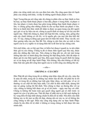 phúc của riêng mình mà còn can đảm hơn nữa. Họ cũng quan tâm tới hạnh
phúc của chúng sinh khác, và đây là những người thuộc phạm vi lớn.
Ngài Tsong-kha-pa nói rằng mặc dù chúng ta phân chia sự thực hành ra làm
ba loại, sự thực hành thuộc phạm vi ban đầu, phạm vi trung bình, và phạm vi
lớn, hai phạm vi trước được bao gồm trong những thực hành thuộc phạm vi
lớn, vì chúng giống như những chuẩn bị cho sự thực hành của phạm vi lớn.
Khi ta tu hành tâm thức mình để nhận ra được sự quan trọng của đời người
quý giá và sự hy hữu của nó, chúng ta quyết định sử dụng sự ích lợi của đời
người này. Thân thể chúng ta, được kết hợp bởi thịt, xương, máu, giống như
một cây chuối không có cốt lõi, và là nguồn gốc của mọi thứ đau khổ thể
xác. Vì vậy, chúng ta đừng quá quan tâm tới thân thể mình. Thay vào đó, noi
theo gương mẫu của các Đại Bồ Tát, chúng ta nên làm cho sự sinh ra làm
người của ta có ý nghĩa và sử dụng thân thể ta để làm lợi lạc chúng sinh.
Nói cách khác, các cơ hội quý báu và hiếm hoi đang ở quanh ta, ta nên nhận
thức giá trị của chúng. Chúng ta đã có được thân người quý báu này, được
phú cho những đặc tính này. Nếu chúng ta lãng phí nó, chỉ mê mải trong
những bận tâm và hành động tầm thường thì thật đáng buồn. Khi đã nhận ra
được giá trị của thân người quý báu, điều quan trọng là quyết định lợi dụng
nó và sử dụng nó để thực hành Pháp. Nếu không, hầu như không có bất kỳ
khác biệt nào giữa đời sống làm người của ta và đời sống của những thú vật.
---o0o---
CHƯƠNG 4 - CÁI CHẾT
Đức Phật đã nói rằng trong tất cả những mùa khác nhau để cày cấy, mùa thu
là mùa tốt nhất, trong tất cả những loại nhiên liệu để đốt, thì phân bò là tốt
nhất, và trong tất cả những loại tỉnh giác khác nhau, sự tỉnh giác về sự vô
thường và cái chết thì hữu hiệu nhất. Cái chết là điều nhất định, nhưng khi
nào nó giáng xuống thì bất định. Nếu chúng ta thực sự đương đầu với sự
việc, chúng ta không biết được cái gì sẽ tới trước – ngày mai hay cái chết.
Chúng ta không thể hoàn toàn quả quyết rằng người già sẽ chết trước và
người trẻ còn ở lại phía sau. Thái độ thực tế nhất mà ta có thể nuôi dưỡng là
hy vọng điều tốt đẹp nhất nhưng chuẩn bị điều tồi tệ nhất. Nếu điều xấu nhất
không xảy ra thì mọi sự đều tốt đẹp, nhưng nếu nó xảy ra, nó sẽ không tấn
công chúng ta bất ngờ. Điều này cũng ứng dụng cho sự thực hành Pháp:
chuẩn bị cho điều tồi tệ nhất vì không ai trong chúng ta biết được khi nào
mình chết.
 