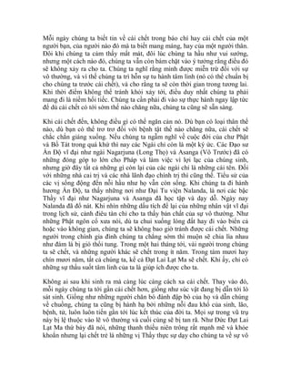 Mỗi ngày chúng ta biết tin về cái chết trong báo chí hay cái chết của một
người bạn, của người nào đó mà ta biết mang máng, hay của một người thân.
Đôi khi chúng ta cảm thấy mất mát, đôi lúc chúng ta hầu như vui sướng,
nhưng một cách nào đó, chúng ta vẫn còn bám chặt vào ý tưởng rằng điều đó
sẽ không xảy ra cho ta. Chúng ta nghĩ rằng mình được miễn trừ đối với sự
vô thường, và vì thế chúng ta trì hỗn sự tu hành tâm linh (nó có thể chuẩn bị
cho chúng ta trước cái chết), và cho rằng ta sẽ còn thời gian trong tương lai.
Khi thời điểm không thể tránh khỏi xảy tới, điều duy nhất chúng ta phải
mang đi là niềm hối tiếc. Chúng ta cần phải đi vào sự thực hành ngay lập tức
để dù cái chết có tới sớm thế nào chăng nữa, chúng ta cũng sẽ sẵn sàng.
Khi cái chết đến, không điều gì có thể ngăn cản nó. Dù bạn có loại thân thể
nào, dù bạn có thể trơ trơ đối với bệnh tật thế nào chăng nữa, cái chết sẽ
chắc chắn giáng xuống. Nếu chúng ta ngẫm nghĩ về cuộc đời của chư Phật
và Bồ Tát trong quá khứ thì nay các Ngài chỉ còn là một ký ức. Các Đạo sư
Ấn Độ vĩ đại như ngài Nagarjuna (Long Thọ) và Asanga (Vô Trước) đã có
những đóng góp to lớn cho Pháp và làm việc vì lợi lạc của chúng sinh,
nhưng giờ đây tất cả những gì còn lại của các ngài chỉ là những cái tên. Đối
với những nhà cai trị và các nhà lãnh đạo chính trị thì cũng thế. Tiểu sử của
các vị sống động đến nỗi hầu như họ vẫn còn sống. Khi chúng ta đi hành
hương Ấn Độ, ta thấy những nơi như Đại Tu viện Nalanda, là nơi các bậc
Thầy vĩ đại như Nagarjuna và Asanga đã học tập và dạy dỗ. Ngày nay
Nalanda đã đổ nát. Khi nhìn những dấu tích để lại của những nhân vật vĩ đại
trong lịch sử, cảnh điêu tàn chỉ cho ta thấy bản chất của sự vô thường. Như
những Phật ngôn cổ xưa nói, dù ta chui xuống lòng đất hay đi vào biển cả
hoặc vào không gian, chúng ta sẽ không bao giờ tránh được cái chết. Những
người trong chính gia đình chúng ta chẳng sớm thì muộn sẽ chia lìa nhau
như đám lá bị gió thổi tung. Trong một hai tháng tới, vài người trong chúng
ta sẽ chết, và những người khác sẽ chết trong ít năm. Trong tám mươi hay
chín mươi năm, tất cả chúng ta, kể cả Đạt Lai Lạt Ma sẽ chết. Khi ấy, chỉ có
những sự thấu suốt tâm linh của ta là giúp ích được cho ta.
Không ai sau khi sinh ra mà càng lúc càng cách xa cái chết. Thay vào đó,
mỗi ngày chúng ta tới gần cái chết hơn, giống như súc vật đang bị dẫn tới lò
sát sinh. Giống như những người chăn bò đánh đập bò của họ và dẫn chúng
về chuồng, chúng ta cũng bị hành hạ bởi những nỗi đau khổ của sinh, lão,
bệnh, tử, luôn luôn tiến gần tới lúc kết thúc của đời ta. Mọi sự trong vũ trụ
này bị lệ thuộc vào lẽ vô thường và cuối cùng sẽ bị tan rã. Như Đức Đạt Lai
Lạt Ma thứ bảy đã nói, những thanh thiếu niên trông rất mạnh mẽ và khỏe
khoắn nhưng lại chết trẻ là những vị Thầy thực sự dạy cho chúng ta về sự vô
 