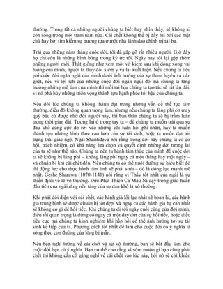 thường. Trong tất cả những người chúng ta biết hay nhìn thấy, sẽ không ai
còn sống trong một trăm năm nữa. Cái chết không thể bị đẩy lui bởi các mật
chú hay bởi tìm kiếm sự nương tựa ở một nhà lãnh đạo chính trị tài ba.
Trải qua những năm tháng cuộc đời, tôi đã gặp gỡ rất nhiều người. Giờ đây
họ chỉ còn là những hình bóng trong ký ức tôi. Ngày nay tôi lại gặp thêm
những người mới. Thật giống như xem một vở kịch: sau khi đóng xong vai
tuồng của mình, người ta thay đổi xiêm y và lại xuất hiện. Nếu chúng ta tiêu
phí cuộc đời ngắn ngủi của mình dưới ảnh hưởng của sự tham luyến và oán
ghét, nếu vì lợi ích của những cuộc đời ngắn ngủi đó mà chúng ta tăng
trưởng những mê lầm của mình thì mối tai họa chúng ta tạo tác sẽ rất lâu dài,
vì nó phá hủy những triển vọng thành tựu hạnh phúc tối hậu của chúng ta.
Nếu đôi lúc chúng ta không thành đạt trong những vấn đề thế tục tầm
thường, điều đó không quan trọng lắm, nhưng nếu chúng ta lãng phí cơ may
quý báu có được nhờ đời người này, thì bản thân chúng ta sẽ bị trầm luân
trong thời gian dài. Tương lai ở trong tay ta – dù chúng ta muốn trải qua sự
đau khổ cùng cực do rơi vào những cõi luân hồi phi-nhân, hay ta muốn
thành tựu những hình thức cao hơn của sự tái sinh, hoặc ta muốn đạt tới
trạng thái giác ngộ. Ngài Shantideva nói rằng trong đời này chúng ta có cơ
hội, trách nhiệm, có khả năng lựa chọn và quyết định những đời tương lai
của ta sẽ như thế nào. Chúng ta nên tu hành tâm thức của mình để cuộc đời
ta sẽ không bị lãng phí – không lãng phí ngay cả một tháng hay một ngày –
và chuẩn bị khi cái chết đến. Nếu chúng ta có thể nuôi dưỡng sự hiểu biết đó
thì động lực cho thực hành tâm linh sẽ phát sinh – đó là động lực mạnh mẽ
nhất. Geshe Sharawa (1070-1141) nói rằng vị Thầy tốt nhất của ngài là sự
thiền định về lẽ vô thường. Đức Phật Thích Ca Mâu Ni dạy trong giáo huấn
đầu tiên của ngài rằng nền tảng của sự đau khổ là vô thường.
Khi phải đối diện với cái chết, các hành giả lỗi lạc nhất sẽ hoan hỉ, các hành
giả trung bình sẽ được chuẩn bị tốt đẹp, và ngay cả các hành giả hạ căn nhất
sẽ không có gì để hối tiếc. Khi chúng ta đi tới ngày cuối cùng của đời mình,
điều tối quan trọng là đừng có ngay cả một day dứt của sự hối tiếc, hoặc điều
tiêu cực mà chúng ta kinh nghiệm khi hấp hối có thể ảnh hưởng tới sự tái
sinh kế tiếp của ta. Phương cách tốt nhất để làm cho cuộc đời có ý nghĩa là
sống theo con đường của lòng bi mẫn.
Nếu bạn nghĩ tưởng về cái chết và sự vô thường, bạn sẽ bắt đầu làm cho
cuộc đời bạn có ý nghĩa. Bạn có thể cho rằng vì sớm muộn gì bạn cũng phải
chết thì không cần cố gắng nghĩ về cái chết vào lúc này, bởi nó sẽ chỉ khiến
 