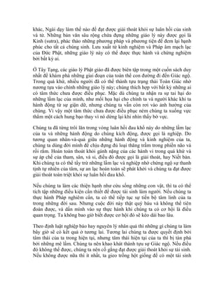 khác, Ngài dạy làm thế nào để đạt được giải thoát khỏi sự luân hồi của sinh
và tử. Những bản văn sâu rộng chứa đựng những giáo lý này được gọi là
Kinh (sutra), phác thảo những phương pháp và phương tiện để đem lại hạnh
phúc cho tất cả chúng sinh. Lưu xuất từ kinh nghiệm và Pháp âm mạch lạc
của Đức Phật, những giáo lý này có thể được thực hành và chứng nghiệm
bởi bất kỳ ai.
Ở Tây Tạng, các giáo lý Phật giáo đã được biên tập trong một cuốn sách duy
nhất để khám phá những giai đoạn của toàn thể con đường đi đến Giác ngộ.
Trong quá khứ, nhiều người đã có thể thành tựu trạng thái Toàn Giác nhờ
nương tựa vào chính những giáo lý này; chúng thích hợp với bất kỳ những ai
có tâm thức chưa được điều phục. Mặc dù chúng ta nhận ra sự tai hại do
những lầm lạc của mình, như mối họa hại cho chính ta và người khác khi ta
hành động từ sự giận dữ, nhưng chúng ta vẫn còn rơi vào ảnh hưởng của
chúng. Vì vậy một tâm thức chưa được điều phục ném chúng ta xuống vực
thẳm một cách hung bạo thay vì nó dừng lại khi nhìn thấy bờ vực.
Chúng ta đã từng trôi lăn trong vòng luân hồi đau khổ này do những lầm lạc
của ta và những hành động do chúng kích động, được gọi là nghiệp. Do
tương quan nhân-và-quả giữa những hành động và kinh nghiệm của ta,
chúng ta dùng đời mình để chịu đựng đủ loại thăng trầm trong phiền não và
rối rắm. Hoàn toàn thoát khỏi gánh nặng của các hành vi trong quá khứ và
sự áp chế của tham, sân, và si, điều đó được gọi là giải thoát, hay Niết bàn.
Khi chúng ta có thể tẩy trừ những lầm lạc và nghiệp nhờ chứng ngộ sự thanh
tịnh tự nhiên của tâm, sự an lạc hoàn toàn sẽ phát khởi và chúng ta đạt được
giải thoát toàn triệt khỏi sự luân hồi đau khổ.
Nếu chúng ta làm các thiện hạnh như cứu sống những con vật, thì ta có thể
tích tập những điều kiện cần thiết để được tái sinh làm người. Nếu chúng ta
thực hành Pháp nghiêm cẩn, ta có thể tiếp tục sự tiến bộ tâm linh của ta
trong những đời sau. Nhưng cuộc đời này thật quý báu và không thể tiên
đoán được, và dấn mình vào sự thực hành khi chúng ta có cơ hội là điều
quan trọng. Ta không bao giờ biết được cơ hội đó sẽ kéo dài bao lâu.
Theo định luật nghiệp báo hay nguyên lý nhân quả thì những gì chúng ta làm
bây giờ sẽ có kết quả ở tương lai. Tương lai chúng ta được quyết định bởi
tâm thái của ta trong hiện tại, nhưng tâm thái hiện tại của ta thì bị tàn phá
bởi những mê lầm. Chúng ta nên khao khát thành tựu sự Giác ngộ. Nếu điều
đó không thể được, chúng ta nên cố gắng đạt được giải thoát khỏi sự tái sinh.
Nếu không được nữa thì ít nhất, ta gieo trồng hột giống để có một tái sinh
 