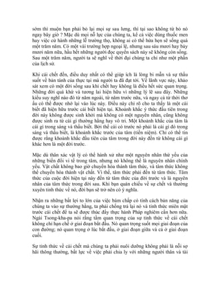 sớm thì muộn bạn phải bỏ lại mọi sự sau lưng, thì tại sao không từ bỏ nó
ngay bây giờ ? Mặc dù mọi nỗ lực của chúng ta, kể cả việc dùng thuốc men
hay việc cử hành những lễ trường thọ, không ai có thể hứa hẹn sẽ sống quá
một trăm năm. Có một vài trường hợp ngoại lệ, nhưng sau sáu mươi hay bảy
mươi năm nữa, hầu hết những người đọc quyển sách này sẽ không còn sống.
Sau một trăm năm, người ta sẽ nghĩ về thời đại chúng ta chỉ như một phần
của lịch sử.
Khi cái chết đến, điều duy nhất có thể giúp ích là lòng bi mẫn và sự thấu
suốt về bản tánh của thực tại mà người ta đã đạt tới. Về lãnh vực này, khảo
sát xem có một đời sống sau khi chết hay không là điều hết sức quan trọng.
Những đời quá khứ và tương lai hiện hữu vì những lý lẽ sau đây. Những
kiểu suy nghĩ nào đó từ năm ngoái, từ năm trước nữa, và ngay cả từ thời thơ
ấu có thể được nhớ lại vào lúc này. Điều này chỉ rõ cho ta thấy là một cái
biết đã hiện hữu trước cái biết hiện tại. Khoảnh khắc ý thức đầu tiên trong
đời này không được sinh khởi mà không có một nguyên nhân, cũng không
được sinh ra từ cái gì thường hằng hay vô tri. Một khoảnh khắc của tâm là
cái gì trong sáng và thấu biết. Bởi thế cái có trước nó phải là cái gì đó trong
sáng và thấu biết, là khoảnh khắc trước của tâm (tiền niệm). Chỉ có thể tin
được rằng khoảnh khắc đầu tiên của tâm trong đời này đến từ không cái gì
khác hơn là một đời trước.
Mặc dù thân xác vật lý có thể hành xử như một nguyên nhân thứ yếu của
những biến đổi vi tế trong tâm, nhưng nó không thể là nguyên nhân chính
yếu. Vật chất không bao giờ chuyển hóa thành tâm thức, và tâm thức không
thể chuyển hóa thành vật chất. Vì thế, tâm thức phải đến từ tâm thức. Tâm
thức của cuộc đời hiện tại này đến từ tâm thức của đời trước và là nguyên
nhân của tâm thức trong đời sau. Khi bạn quán chiếu về sự chết và thường
xuyên tỉnh thức về nó, đời bạn sẽ trở nên có ý nghĩa.
Nhận ra những bất lợi to lớn của việc bám chấp có tính cách bản năng của
chúng ta vào sự thường hằng, ta phải chống trả lại nó và tỉnh thức miên mật
trước cái chết để ta sẽ được thúc đẩy thực hành Pháp nghiêm cẩn hơn nữa.
Ngài Tsong-kha-pa nói rằng tầm quan trọng của sự tỉnh thức về cái chết
không chỉ hạn chế ở giai đoạn bắt đầu. Nó quan trọng suốt mọi giai đoạn của
con đường; nó quan trọng ở lúc bắt đầu, ở giai đoạn giữa và cả ở giai đoạn
cuối.
Sự tỉnh thức về cái chết mà chúng ta phải nuôi dưỡng không phải là nỗi sợ
hãi thông thường, bất lực về việc phải chia ly với những người thân và tài
 