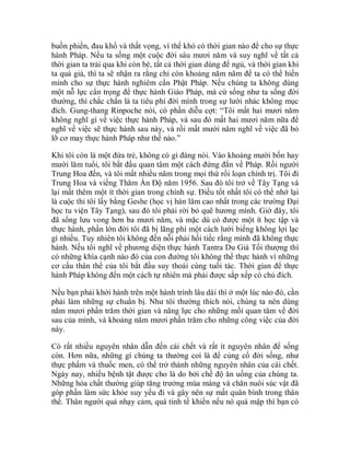 buồn phiền, đau khổ và thất vọng, vì thế khó có thời gian nào để cho sự thực
hành Pháp. Nếu ta sống một cuộc đời sáu mươi năm và suy nghĩ về tất cả
thời gian ta trải qua khi còn bé, tất cả thời gian dùng để ngủ, và thời gian khi
ta quá già, thì ta sẽ nhận ra rằng chỉ còn khoảng năm năm để ta có thể hiến
mình cho sự thực hành nghiêm cẩn Phật Pháp. Nếu chúng ta không dùng
một nỗ lực cẩn trọng để thực hành Giáo Pháp, mà cứ sống như ta sống đời
thường, thì chắc chắn là ta tiêu phí đời mình trong sự lười nhác không mục
đích. Gung-thang Rinpoche nói, có phần diễu cợt: “Tôi mất hai mươi năm
không nghĩ gì về việc thực hành Pháp, và sau đó mất hai mươi năm nữa để
nghĩ về việc sẽ thực hành sau này, và rồi mất mười năm nghĩ về việc đã bỏ
lỡ cơ may thực hành Pháp như thế nào.”
Khi tôi còn là một đứa trẻ, không có gì đáng nói. Vào khoảng mười bốn hay
mười lăm tuổi, tôi bắt đầu quan tâm một cách đứng đắn về Pháp. Rồi người
Trung Hoa đến, và tôi mất nhiều năm trong mọi thứ rối loạn chính trị. Tôi đi
Trung Hoa và viếng Thăm Ấn Độ năm 1956. Sau đó tôi trở về Tây Tạng và
lại mất thêm một ít thời gian trong chính sự. Điều tốt nhất tôi có thể nhớ lại
là cuộc thi tôi lấy bằng Geshe (học vị hàn lâm cao nhất trong các trường Đại
học tu viện Tây Tạng), sau đó tôi phải rời bỏ quê hương mình. Giờ đây, tôi
đã sống lưu vong hơn ba mươi năm, và mặc dù có được một ít học tập và
thực hành, phần lớn đời tôi đã bị lãng phí một cách lười biếng không lợi lạc
gì nhiều. Tuy nhiên tôi không đến nỗi phải hối tiếc rằng mình đã không thực
hành. Nếu tôi nghĩ về phương diện thực hành Tantra Du Già Tối thượng thì
có những khía cạnh nào đó của con đường tôi không thể thực hành vì những
cơ cấu thân thể của tôi bắt đầu suy thoái cùng tuổi tác. Thời gian để thực
hành Pháp không đến một cách tự nhiên mà phải được sắp xếp có chủ đích.
Nếu bạn phải khởi hành trên một hành trình lâu dài thì ở một lúc nào đó, cần
phải làm những sự chuẩn bị. Như tôi thường thích nói, chúng ta nên dùng
năm mươi phần trăm thời gian và năng lực cho những mối quan tâm về đời
sau của mình, và khoảng năm mươi phần trăm cho những công việc của đời
này.
Có rất nhiều nguyên nhân dẫn đến cái chết và rất ít nguyên nhân để sống
còn. Hơn nữa, những gì chúng ta thường coi là để củng cố đời sống, như
thực phẩm và thuốc men, có thể trở thành những nguyên nhân của cái chết.
Ngày nay, nhiều bệnh tật được cho là do bởi chế độ ăn uống của chúng ta.
Những hóa chất thường giúp tăng trưởng mùa màng và chăn nuôi súc vật đã
góp phần làm sức khỏe suy yếu đi và gây nên sự mất quân bình trong thân
thể. Thân người quá nhạy cảm, quá tinh tế khiến nếu nó quá mập thì bạn có
 