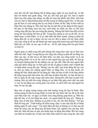 mọi thứ vấn đề: bạn không thể đi đứng ngay ngắn, bị cao huyết áp, và thể
bạn trở thành một gánh nặng. Trái lại, nếu bạn quá gầy ốm, bạn ít mạnh
khỏe hay khả năng chịu đựng, nó dẫn tới mọi thứ phiền não khác. Khi bạn
còn trẻ, bạn lo lắng không được kể đến trong số những người lớn, và khi quá
già thì bạn có cảm tưởng như bị xua đuổi ra khỏi xã hội. Đây là bản chất sự
hiện hữu của chúng ta. Nếu mối họa hại là một thứ gì tác động từ bên ngoài,
thì bạn có thể bằng cách này hay cách khác né tránh nó; bạn có thể chui
xuống lòng đất hay lặn sâu trong đại dương. Nhưng khi hiểm họa đến từ bên
trong thì bạn không thể làm gì hết. Trong khi chúng ta còn tự do đối với sự
bệnh hoạn và khó khăn, và ta có một thân thể khỏe mạnh, chúng ta phải lợi
dụng điều đó và rút ra được cốt tủy của nó. Rút ra được cốt tủy (bản chất)
của cuộc sống là nỗ lực để thành tựu một trạng thái hoàn toàn giải thoát khỏi
bệnh tật, cái chết, sự suy sụp và nỗi sợ – đó là, một trạng thái của giải thoát
và toàn trí.
Người giàu có nhất trong thế giới không thể mang theo một vật sở hữu duy
nhất khi chết. Ngài Tsong-kha-pa nói rằng nếu chúng ta phải để lại đằng sau
thân xác này, là thứ mà ta rất thân thiết, coi như của riêng mình và là cái
từng đồng hành với ta từ lúc sinh ra như người bạn già nua nhất, thì làm gì
có chuyện không phải bỏ lại những của cải vật chất. Hầu hết mọi người đều
mất quá nhiều năng lực và thời gian chỉ để cố gắng có được một ít thành đạt
và hạnh phúc trong đời này. Nhưng vào lúc chết, mọi hoạt động thế tục của
ta, như sự chăm sóc những người thân và bằng hữu, và sự đua tranh với
những đối thủ, đành phải bỏ lại dang dở. Mặc dù bạn có thể có đủ thực phẩm
để dùng trong một trăm năm, lúc chết bạn sẽ phải chịu đói, và mặc dù bạn có
thể có quần áo đủ mặc trong một trăm năm, nhưng khi chết bạn sẽ phải trần
truồng. Khi cái chết tấn công, không có sự khác biệt giữa cách chết của một
vị vua, bỏ lại đằng sau vương quốc của mình, và cách chết của một người ăn
mày, bỏ lại cây gậy.
Bạn nên cố gắng tưởng tượng một tình huống trong đó bạn bị bệnh. Hãy
tưởng tượng là bạn bị trọng bệnh và toàn thể sức khỏe thể xác đã ra đi; bạn
cảm thấy kiệt sức, và ngay cả thuốc men cũng không giúp được gì. Đến lúc
hấp hối bác sĩ sẽ nói bằng hai cách: với người bệnh thì ông nói: “Đừng lo
lắng, bạn sẽ khá hơn. Không có gì phải lo âu; chỉ cần tĩnh dưỡng.” Với gia
đình thì ông nói: “Tình huống rất trầm trọng. Quý vị nên sắp xếp để cử hành
những nghi lễ cuối cùng.” Vào thời điểm đó bạn sẽ không có cơ hội nào để
hoàn tất công việc dở dang hay để hoàn thiện việc nghiên cứu của bạn. Khi
nằm đó, thân thể bạn sẽ quá yếu khiến bạn cử động khó khăn. Rồi hơi nóng
của thân từ từ phân tán và bạn cảm thấy thân mình trở nên cứng đơ, như một
 