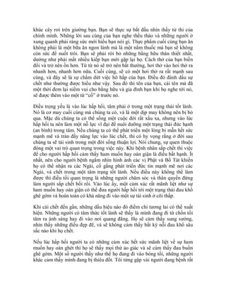 khúc cây rơi trên giường bạn. Bạn sẽ thực sự bắt đầu nhìn thấy tử thi của
chính mình. Những lời sau cùng của bạn nghe thều thào và những người ở
xung quanh phải ráng sức mới hiểu bạn nói gì. Thực phẩm cuối cùng bạn ăn
không phải là một bữa ăn ngon lành mà là một nắm thuốc mà bạn sẽ không
còn sức để nuốt trôi. Bạn sẽ phải rời bỏ những bằng hữu thân thiết nhất,
dường như phải mất nhiều kiếp bạn mới gặp lại họ. Cách thở của bạn biến
đổi và trở nên ồn hơn. Từ từ nó sẽ trở nên bất thường, hơi thở vào hơi thở ra
nhanh hơn, nhanh hơn nữa. Cuối cùng, sẽ có một hơi thở ra rất mạnh sau
cùng, và đây sẽ là sự chấm dứt việc hô hấp của bạn. Điều đó đánh dấu sự
chết như thường được hiểu như vậy. Sau đó thì tên của bạn, cái tên mà đã
một thời đem lại niềm vui cho bằng hữu và gia đình bạn khi họ nghe tới nó,
sẽ được thêm vào một từ “cố” ở trước nó.
Điều trọng yếu là vào lúc hấp hối, tâm phải ở trong một trạng thái tốt lành.
Nó là cơ may cuối cùng mà chúng ta có, và là một dịp may không nên bị bỏ
qua. Mặc dù chúng ta có thể sống một cuộc đời rất xấu xa, nhưng vào lúc
hấp hối ta nên làm một nỗ lực vĩ đại để nuôi dưỡng một trạng thái đức hạnh
(an bình) trong tâm. Nếu chúng ta có thể phát triển một lòng bi mẫn hết sức
mạnh mẽ và tràn đầy năng lực vào lúc chết, thì có hy vọng rằng ở đời sau
chúng ta sẽ tái sinh trong một đời sống thuận lợi. Nói chung, sự quen thuộc
đóng một vai trò quan trọng trong việc này. Khi bệnh nhân sắp chết thì việc
để cho người hấp hối cảm thấy ham muốn hay oán giận là điều bất hạnh. Ít
nhất, nên cho người bệnh ngắm nhìn hình ảnh các vị Phật và Bồ Tát khiến
họ có thể nhận ra các Ngài, cố gắng phát triển đức tin mạnh mẽ nơi các
Ngài, và chết trong một tâm trạng tốt lành. Nếu điều này không thể làm
được thì điều tối quan trọng là những người chăm sóc và thân quyến đừng
làm người sắp chết bối rối. Vào lúc ấy, một cảm xúc rất mãnh liệt như sự
ham muốn hay oán giận có thể đưa người hấp hối tới một trạng thái đau khổ
ghê gớm và hoàn toàn có khả năng đi vào một sự tái sinh ở cõi thấp.
Khi cái chết đến gần, những dấu hiệu nào đó điềm chỉ tương lai có thể xuất
hiện. Những người có tâm thức tốt lành sẽ thấy là mình đang đi từ chốn tối
tăm ra ánh sáng hay đi vào nơi quang đãng. Họ sẽ cảm thấy sung sướng,
nhìn thấy những điều đẹp đẽ, và sẽ không cảm thấy bất kỳ nỗi đau khổ sâu
sắc nào khi họ chết.
Nếu lúc hấp hối người ta có những cảm xúc hết sức mãnh liệt về sự ham
muốn hay oán ghét thì họ sẽ thấy mọi thứ ảo giác và sẽ cảm thấy đau buồn
ghê gớm. Một số người thấy như thể họ đang đi vào bóng tối, những người
khác cảm thấy mình đang bị thiêu đốt. Tôi từng gặp vài người đang bệnh rất
 