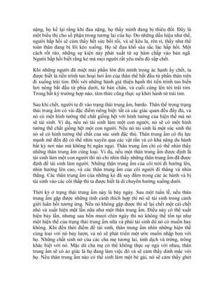 nặng, họ kể lại rằng khi đau nặng, họ thấy mình đang bị thiêu đốt. Đây là
một biểu thị cho số phận trong tương lai của họ. Do những dấu hiệu như thế,
người hấp hối sẽ cảm thấy hết sức bối rối, và sẽ kêu la, rên rỉ, thấy như thể
toàn thân đang bị lôi kéo xuống. Họ sẽ đau khổ sâu sắc lúc hấp hối. Một
cách rốt ráo, những sự kiện này phát xuất từ sự bám chấp vào bản ngã.
Người hấp hối biết rằng kẻ mà mọi người rất yêu mến đó sắp chết.
Khi những người đã miệt mài phần lớn đời mình trong ác hạnh ấy chết, ta
được biết là tiến trình tan hoại hơi ấm của thân thể bắt đầu từ phần thân trên
đi xuống trái tim. Đối với những hành giả thiện hạnh thì tiến trình tan biến
hơi nóng bắt đầu từ phía dưới, từ bàn chân, và cuối cùng lên tới trái tim.
Trong bất kỳ trường hợp nào, tâm thức cũng thực sự khởi hành từ trái tim.
Sau khi chết, người ta đi vào trạng thái trung ấm, bardo. Thân thể trong trạng
thái trung ấm có vài đặc điểm riêng biệt: tất cả các giác quan đều đầy đủ, và
nó có một hình tướng thể chất giống hệt với hình tướng của hiện thể mà nó
sẽ tái sinh. Ví dụ, nếu nó tái sinh làm một con người, nó sẽ có một hình
tướng thể chất giống hệt một con người. Nếu nó tái sinh là một súc sinh thì
nó sẽ có hình tướng thể chất của súc sinh đặc thù. Thân trung ấm có thị lực
mạnh mẽ đến độ có thể nhìn xuyên qua các vật rắn và có khả năng du hành
bất kỳ nơi nào mà không bị ngăn ngại. Thân trung ấm chỉ có thể nhìn thấy
những thân trung ấm cùng loại. Ví dụ, nếu một thân trung ấm được định là
tái sinh làm một con người thì nó chỉ nhìn thấy những thân trung ấm đã được
định để tái sinh làm người. Những thân trung ấm của cõi trời đi hướng lên,
nhìn hướng lên cao, và các thân trung ấm của cõi người đi thẳng và nhìn
thẳng. Các thân trung ấm của những kẻ đã say đắm trong các ác hành và bị
tái sinh vào các cõi thấp thì ta được biết là di chuyển hướng xuống dưới.
Thời kỳ ở trạng thái trung ấm này là bảy ngày. Sau một tuần lễ, nếu thân
trung ấm gặp được những tình cảnh thích hợp thì nó sẽ tái sinh trong cảnh
giới luân hồi tương ứng. Nếu nó không gặp được thì sẽ lại chết một cái chết
nhỏ và xuất hiện một lần nữa như một thân trung ấm. Điều này có thể xuất
hiện bảy lần, nhưng sau bốn mươi chín ngày thì nó không thể tồn tại như
một hiện thể của trạng thái trung ấm nữa và phải tái sinh dù nó có muốn hay
không. Khi đến thời điểm để tái sinh, thân trung ấm nhìn những hiện thể
cùng loại với nó bay lượn, và nó sẽ phát triển một ước muốn nhập bọn với
họ. Những chất sinh nở của các cha mẹ tương lai, tinh dịch và trứng, trông
khác biệt với nó. Mặc dù cha mẹ có thể không thực sự ngủ với nhau, thân
trung ấm sẽ có ảo giác là họ đang làm việc đó và sẽ cảm thấy dính mắc với
họ. Nếu thân trung ấm nào có thể sinh làm một bé gái, nó sẽ cảm thấy ghét
 