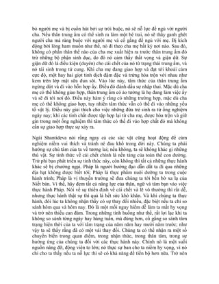 bỏ người mẹ và bị cuốn hút bởi sự trói buộc, nó sẽ nỗ lực để ngủ với người
cha. Nếu thân trung ấm có thể sinh ra làm một bé trai, nó sẽ thấy ganh ghét
người cha mà ràng buộc với người mẹ và cố gắng để ngủ với mẹ. Bị kích
động bởi lòng ham muốn như thế, nó đi theo cha mẹ bất kỳ nơi nào. Sau đó,
không có phần thân thể nào của cha mẹ xuất hiện ra trước thân trung ấm đó
trừ những bộ phận sinh dục, do đó nó cảm thấy thất vọng và giận dữ. Sự
giận dữ đó là điều kiện (duyên) cho cái chết của nó từ trạng thái trung ấm, và
nó tái sinh trong tử cung. Khi cha mẹ đang giao hợp và đạt tới khoái cảm
cực độ, một hay hai giọt tinh dịch đậm đặc và trứng hòa trộn với nhau như
kem trên lớp mặt sữa đun sôi. Vào lúc này, tâm thức của thân trung ấm
ngừng dứt và đi vào hỗn hợp ấy. Điều đó đánh dấu sự nhập thai. Mặc dù cha
mẹ có thể không giao hợp, thân trung ấm có ảo tưởng là họ đang làm việc ấy
và sẽ đi tới nơi đó. Điều này hàm ý rằng có những trường hợp, mặc dù cha
mẹ có thể không giao hợp, tuy nhiên tâm thức vẫn có thể đi vào những yếu
tố vật lý. Điều này giải thích cho việc những đứa trẻ sinh ra từ ống nghiệm
ngày nay; khi các tinh chất được tập hợp lại từ cha mẹ, được hòa trộn và giữ
gìn trong một ống nghiệm thì tâm thức có thể đi vào hợp chất đó mà không
cần sự giao hợp thực sự xảy ra.
Ngài Shantideva nói rằng ngay cả các súc vật cũng hoạt động để cảm
nghiệm niềm vui thích và tránh né đau khổ trong đời này. Chúng ta phải
hướng sự chú tâm của ta về tương lai; nếu không, ta sẽ không khác gì những
thú vật. Sự tỉnh thức về cái chết chính là nền tảng của toàn thể con đường.
Trừ phi bạn phát triển sự tỉnh thức này, còn không thì tất cả những thực hành
khác sẽ bị chướng ngại. Pháp là người hướng đạo dẫn dắt ta đi qua những
địa hạt không được biết tới; Pháp là thực phẩm nuôi dưỡng ta trong cuộc
hành trình; Pháp là vị thuyền trưởng sẽ đưa chúng ta tới bến bờ xa lạ của
Niết bàn. Vì thế, hãy đem tất cả năng lực của thân, ngữ và tâm bạn vào việc
thực hành Pháp. Nói về sự thiền định về cái chết và lẽ vô thường thì rất dễ,
nhưng thực hành thật sự thì quả là hết sức khó khăn. Và khi chúng ta thực
hành, đôi lúc ta không nhận thấy có sự thay đổi nhiều, đặc biệt nếu ta chỉ so
sánh hôm qua và hôm nay. Đó là một mối nguy hiểm dễ làm ta mất hy vọng
và trở nên thiếu can đảm. Trong những tình huống như thế, rất lợi lạc khi ta
không so sánh từng ngày hay hàng tuần, mà đúng hơn, cố gắng so sánh tâm
trạng hiện thời của ta với tâm trạng của năm năm hay mười năm trước; như
vậy ta sẽ thấy rằng đã có một vài thay đổi. Chúng ta có thể nhận ra một số
chuyển biến trong quan điểm, trong nhận thức, trong thân tâm, trong sự
hưởng ứng của chúng ta đối với các thực hành này. Chính nó là một suối
nguồn nâng đỡ, động viên to lớn; nó thực sự ban cho ta niềm hy vọng, vì nó
chỉ cho ta thấy nếu ta nỗ lực thì sẽ có khả năng để tiến bộ hơn nữa. Trở nên
 