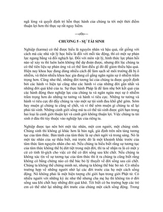 ngã lòng và quyết định trì hỗn thực hành của chúng ta tới một thời điểm
thuận lợi hơn thì thực sự rất nguy hiểm.
---o0o---
CHƯƠNG 5 - SỰ TÁI SINH
Nghiệp (karma) có thể được hiểu là nguyên nhân và hậu quả, rất giống với
cách mà các nhà vật lý học hiểu là đối với mỗi tác động, thì có một sự phản
lực ngang bằng và đối nghịch lại. Đối với môn vật lý, hình thức lực phản hồi
nào sẽ xảy ra thì luôn luôn không thể dự đoán được, nhưng đôi lúc chúng ta
có thể tiên liệu sự phản ứng và có thể làm điều gì đó để giảm thiểu hậu quả.
Hiện nay khoa học đang dùng nhiều cách để làm sạch sẽ môi trường đã bị ô
nhiễm, và thêm nhiều khoa học gia đang cố gắng ngăn ngừa sự ô nhiễm trầm
trọng hơn. Cũng như thế, những đời tương lai của chúng ta được quyết định
bởi các hành vi hiện tại cũng như các hành vi của những đời gần nhất và
những đời quá khứ của ta. Sự thực hành Pháp là để làm nhẹ bớt kết quả của
các hành động theo nghiệp lực của chúng ta và ngăn ngừa mọi sự ô nhiễm
trầm trọng hơn do những tư tưởng và hành vi tiêu cực. Những tư tưởng và
hành vi tiêu cực đó đẩy chúng ta vào một sự tái sinh đau khổ ghê gớm. Sớm
hay muộn gì chúng ta cũng sẽ chết, và vì thế sớm muộn gì chúng ta sẽ lại
phải tái sinh. Những cảnh giới sống mà ta có thể tái sinh được giới hạn trong
hai loại là cảnh giới thuận lợi và cảnh giới không thuận lợi. Việc chúng ta tái
sinh ở đâu thì tùy thuộc vào nghiệp lực của riêng ta.
Nghiệp được tạo nên bởi một tác nhân, một con người, một chúng sinh.
Chúng sinh thì không gì khác hơn là bản ngã, giả định trên nền tảng tương
tục của tâm thức. Bản tánh của tâm thức là sự chói ngời và trong sáng. Nó là
một tác nhân của sự thấu biết, mà trước đó là một khoảnh khắc trước của
tâm thức làm nguyên nhân cho nó. Nếu chúng ta hiểu biết rằng sự tương tục
của tâm thức không thể bị dứt tiệt trong một đời, thì ta sẽ nhận ra là có một y
cứ có tính lô-gích cho việc có thể có đời sống sau khi chết. Nếu chúng ta
không xác tín về sự tương tục của tâm thức thì ít ra chúng ta cũng biết rằng
không có bằng chứng nào có thể bác bỏ lý thuyết về đời sống sau cái chết.
Chúng ta không thể chứng minh nó, nhưng ta không thể bác bỏ nó. Có nhiều
trường hợp về những người nhớ lại các đời trước của họ một cách sống
động. Nó không phải là một hiện tượng chỉ giới hạn trong giới Phật tử. Có
nhiều người với những ký ức như thế nhưng cha mẹ họ thì không tin ở đời
sống sau khi chết hay những đời quá khứ. Tôi biết có ba trường hợp các trẻ
em có thể nhớ lại những đời trước của chúng một cách sống động. Trong
 