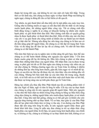 thuận lợi trong đời sau, mà không bị rơi vào một cõi luân hồi thấp. Trong
thời cơ tốt lành này, khi chúng ta được nghe và thực hành Pháp mà không bị
ngăn ngại, chúng ta đừng để cho cơ hội hiếm có đó qua đi.
Tuy nhiên, tự giải thoát khỏi nỗi đau khổ chỉ là một phần của cuộc truy tìm.
Giống như ta không muốn có ngay cả nỗi đau khổ nhỏ bé nhất và chỉ mong
muốn hạnh phúc, thì những người khác cũng vậy. Tất cả chúng sinh đều
bình đẳng trong ý nghĩa là ai cũng có khuynh hướng tự nhiên ước muốn
hạnh phúc và giải thoát khỏi đau khổ. Mọi chúng sinh đều có quyền giống
nhau là được hạnh phúc và thoát khỏi đau khổ. Hiểu rõ điều này mà vẫn làm
việc chỉ vì sự giải thoát cho riêng mình sẽ khiến cho sự thành tựu trở thành
cái gì thật nhỏ bé. Nhưng nếu động lưc nền tảng của chúng ta là làm sao có
đủ khả năng giúp đỡ người khác, thì chúng ta có thể đạt tới trạng thái Toàn
Giác và đủ năng lực để làm lợi lạc tất cả chúng sinh. Và nhờ đó bản thân
chúng ta có thể thành Phật.
Nếu tâm thái hiện tại của ta nghèo nàn và khả năng thì giới hạn, làm thế nào
chúng ta có thể hoàn thành những ước nguyện của người khác ? Chỉ đơn
thuần muốn giúp đỡ họ thì không đủ. Đầu tiên chúng ta phải có khả năng
nhận thức những khát khao của người khác. Để nhận thức của ta được trong
sáng, ta phải giải trừ tất cả lỗi lầm ngăn cản chúng ta trong việc nhìn các sự
vật như chúng là. Những chướng ngại cho sự Toàn Giác là những ô nhiễm
do những lầm lạc như lòng ham muốn, giận dữ, kiêu ngạo và vô minh để lại.
Ngay cả sau khi các lầm lạc đã được tẩy trừ, tâm thức vẫn còn những dấu vết
của chúng. Nhưng bởi bản tánh thật sự của tâm thức thì trong sáng, thanh
tịnh, và tỏ biết nên ta có thể tịnh hóa tâm thức một cách hoàn hảo và bởi thế,
đạt được sự trong sáng của sự tỉnh giác được gọi là Toàn Giác.
Động lực chính yếu thúc đẩy Đức Phật thành tựu tất cả những phẩm tính vĩ
đại của Ngài về thân, ngữ và tâm là lòng bi mẫn. Cốt tủy của sự thực hành
của chúng ta cũng nên là ước nguyện giúp đỡ người khác. Một ước nguyện
vị tha như thế hiện diện tự nhiên trong lòng chúng ta bằng sự thấu hiểu rằng
cũng như chúng ta, những người khác ước muốn được hạnh phúc và né tránh
đau khổ. Cũng như một hột giống, chúng ta có thể giữ gìn và khiến cho ước
nguyện tăng trưởng nhờ sự thực hành. Về cơ bản, mọi giáo lý của Đức Phật
đều nỗ lực phát triển thiện tâm và lòng vị tha này. Con đường của Đức Phật
được đặt nền tảng trên lòng bi mẫn, là ước nguyện người khác được giải
thoát khỏi khổ đau. Lòng bi mẫn này đưa chúng ta tới sự nhận thức rằng
hạnh phúc của người khác là tối hậu, nó quan trọng hơn hạnh phúc của chính
ta, và không có họ, chúng ta sẽ không có sự thực hành tâm linh, không có cơ
 