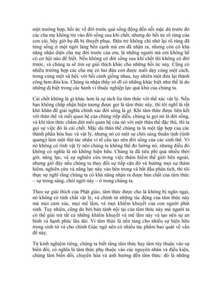 một trường hợp, hồi ức về đời trước quá sống động đến nỗi mặc dù trước đó
các cha mẹ không tin vào đời sống sau khi chết, nhưng do hồi ức rõ ràng của
con cái, bây giờ họ đã bị thuyết phục. Đứa trẻ không chỉ nhớ lại rõ ràng đã
từng sống ở một ngôi làng bên cạnh mà em đã nhận ra, nhưng còn có khả
năng nhận diện cha mẹ đời trước của em, là những người mà em không hề
có cơ hội nào để biết. Nếu không có đời sống sau khi chết thì không có đời
trước, và chúng ta sẽ tìm sự giải thích khác cho những hồi ức này. Cũng có
nhiều trường hợp các cha mẹ có hai đứa con được nuôi dạy cùng một cách,
trong cùng một xã hội, với bối cảnh giống nhau, tuy nhiên một đứa lại thành
công hơn đứa kia. Chúng ta nhận thấy sở dĩ có những khác biệt như thế là do
những dị biệt trong các hành vi thuộc nghiệp lực quá khứ của chúng ta.
Cái chết không là gì khác hơn là sự tách lìa tâm thức với thể xác vật lý. Nếu
bạn không chấp nhận hiện tượng được gọi là tâm thức này, thì tôi nghĩ là rất
khó khăn để giải nghĩa chính xác đời sống là gì. Khi tâm thức được liên kết
với thân thể và mối quan hệ của chúng tiếp diễn, chúng ta gọi nó là đời sống,
và khi tâm thức chấm dứt mối quan hệ của nó với một thân thể đặc thù, thì ta
gọi sự việc đó là cái chết. Mặc dù thân thể chúng ta là một tập hợp của các
thành phần hóa học và vật lý, nhưng nó có một sự chói sáng thuần tịnh (tịnh
quang) làm một thứ tác nhân vi tế cấu tạo nên đời sống của các sinh thể. Vì
nó không có tính vật lý nên chúng ta không thể đo lường nó, nhưng điều đó
không có nghĩa là nó không hiện hữu. Chúng ta đã tiêu phí quá nhiều thời
giờ, năng lực, và sự nghiên cứu trong việc thám hiểm thế giới bên ngoài,
nhưng giờ đây nếu chúng ta thay đổi sự tiếp cận đó và hướng mọi sự thám
hiểm, nghiên cứu và năng lực này vào bên trong và bắt đầu phân tích, thì tôi
thực sự nghĩ rằng chúng ta có khả năng nhận ra được bản chất của tâm thức
– sự trong sáng, chói ngời này – ở trong chúng ta.
Theo sự giải thích của Phật giáo, tâm thức được cho là không bị ngăn ngại,
nó không có tính chất vật lý, và chính từ những tác động của tâm thức này
mà mọi cảm xúc, mọi mê lầm, và mọi khiếm khuyết của con người phát
sinh. Tuy nhiên, cũng do bởi bản tánh nội tại của tâm thức này mà người ta
có thể giải trừ tất cả những khiếm khuyết và mê lầm này và tạo nên sự an
bình và hạnh phúc lâu dài. Vì tâm thức là nền tảng cho nhiều sự hiện hữu
trong sinh tử và cho chính Giác ngộ nên có nhiều tác phẩm bao quát về vấn
đề này.
Từ kinh nghiệm riêng, chúng ta biết rằng tâm thức hay tâm tùy thuộc vào sự
biến đổi, có nghĩa là tâm thức phụ thuộc vào các nguyên nhân và điều kiện,
chúng làm biến đổi, chuyển hóa và ảnh hưởng đến tâm thức: đó là những
 