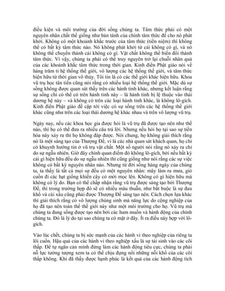 điều kiện và môi trường của đời sống chúng ta. Tâm thức phải có một
nguyên nhân chất thể giống như bản tánh của chính tâm thức để cho nó phát
khởi. Không có một khoảnh khắc trước của tâm thức (tiền niệm) thì không
thể có bất kỳ tâm thức nào. Nó không phát khởi từ cái không có gì, và nó
không thể chuyển thành cái không có gì. Vật chất không thể biến đổi thành
tâm thức. Vì vậy, chúng ta phải có thể truy nguyên trở lại chuỗi nhân quả
của các khoảnh khắc tâm thức trong thời gian. Kinh điển Phật giáo nói về
hàng trăm tỉ hệ thống thế giới, vô lượng các hệ thống thế giới, và tâm thức
hiện hữu từ thời gian vô thủy. Tôi tin là có các thế giới khác hiện hữu. Khoa
vũ trụ học tân tiến cũng nói rằng có nhiều loại hệ thống thế giới. Mặc dù sự
sống không được quan sát thấy trên các hành tinh khác, nhưng kết luận rằng
sự sống chỉ có thể có trên hành tinh này – là hành tinh bị lệ thuộc vào thái
dương hệ này – và không có trên các loại hành tinh khác, là không lô-gích.
Kinh điển Phật giáo đề cập tới việc có sự sống trên các hệ thống thế giới
khác cũng như trên các loại thái dương hệ khác nhau và trên vô lượng vũ trụ.
Ngày nay, nếu các khoa học gia được hỏi là vũ trụ đã được tạo nên như thế
nào, thì họ có thể đưa ra nhiều câu trả lời. Nhưng nếu hỏi họ tại sao sự tiến
hóa này xảy ra thì họ không đáp được. Nói chung, họ không giải thích rằng
nó là một sáng tạo của Thượng Đế, vì là các nhà quan sát khách quan, họ chỉ
có khuynh hướng tin ở vũ trụ vật chất. Một số người nói rằng nó xảy ra chỉ
do sự ngẫu nhiên. Giờ đây chính quan điểm đó không lô-gích, bởi nếu bất kỳ
cái gì hiện hữu đều do sự ngẫu nhiên thì cũng giống như nói rằng các sự việc
không có bất kỳ nguyên nhân nào. Nhưng từ đời sống hàng ngày của chúng
ta, ta thấy là tất cả mọi sự đều có một nguyên nhân: mây làm ra mưa, gió
cuốn đi các hạt giống khiến cây cỏ mới mọc lên. Không có gì hiện hữu mà
không có lý do. Bạn có thể chấp nhận rằng vũ trụ được sáng tạo bởi Thượng
Đế, thì trong trường hợp đó sẽ có nhiều mâu thuẫn, như bắt buộc là sự đau
khổ và cái xấu cũng phải được Thượng Đế sáng tạo nên. Cách chọn lựa khác
thì giải thích rằng có vô lượng chúng sinh mà năng lực do cộng nghiệp của
họ đã tạo nên toàn thể thế giới này như một môi trường cho họ. Vũ trụ mà
chúng ta đang sống được tạo nên bởi các ham muốn và hành động của chính
chúng ta. Đó là lý do tại sao chúng ta có mặt ở đây. Ít ra điều này hợp với lô-
gích.
Vào lúc chết, chúng ta bị sức mạnh của các hành vi theo nghiệp của riêng ta
lôi cuốn. Hậu quả của các hành vi theo nghiệp xấu là sự tái sinh vào các cõi
thấp. Để tự ngăn cản mình đừng làm các hành động tiêu cực, chúng ta phải
nỗ lực tưởng tượng xem ta có thể chịu đựng nổi những nỗi khổ của các cõi
thấp không. Khi đã thấy được hạnh phúc là kết quả của các hành động tích
 