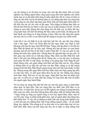 cực thì chúng ta sẽ rất hoan hỉ trong việc tích tập đức hạnh. Khi coi kinh
nghiệm của những người khác cũng quan trọng như kinh nghiệm của chính
mình, bạn sẽ có thể phát triển lòng bi mẫn mãnh liệt. Đó là vì bạn sẽ hiểu rõ
rằng các đau khổ của họ thì không khác gì với những đau khổ của riêng bạn
và họ cũng ao ước được đạt được giải thoát. Rất cần thiết phải thiền định về
nỗi khổ của các cõi súc sinh và địa ngục. Nếu chúng ta không thực hiện sự
tiến bộ tâm linh thì các hành vi tiêu cực của ta sẽ dẫn chúng ta tới đó. Và nếu
chúng ta cảm thấy không thể chịu đựng nổi nỗi khổ của sự thiêu đốt hay
cóng lạnh hoặc nỗi khổ khi không thể thỏa mãn sự đói khát, thì động lực để
thực hành của chúng ta sẽ tăng trưởng vô hạn. Hiện tại, đời sống làm người
này ban cho ta cơ hội và các điều kiện để chúng ta tự giải cứu chính mình.
Luân hồi ở các cõi thấp là sự tái sinh làm một thú vật, quỷ đói, hay chúng
sinh ở địa ngục. Theo các Kinh điển thì địa ngục được xác định ở một
khoảng cách nào đó ngay dưới Bồ Đề Đạo Tràng, một địa điểm ở Ấn Độ nơi
Đức Phật đã thành tựu sự Giác ngộ. Nhưng nếu bạn đã thực sự vượt được
khoảng cách đó thì bạn sẽ kết thúc ở giữa Châu Mỹ. Vì vậy các giáo lý này
không nên hiểu theo nghĩa đen. Chúng được đề cập phù hợp với quy ước về
thời gian, hay niềm tin có tính đại chúng. Mục đích của Đức Phật khi xuất
hiện ở thế giới này không phải để đo lường chu vi của thế giới và khoảng
cách giữa trái đất và mặt trăng, mà đúng ra là giảng dạy Giáo Pháp để giải
thoát chúng sinh, cứu giúp chúng sinh khỏi nỗi đau khổ của họ. Nếu chúng
ta không hiểu rõ sự tiếp cận căn bản của đạo Phật, chúng ta có thể tưởng
tượng là đôi khi Đức Phật thuyết giảng trong một cách thế mâu thuẫn và lầm
lạc. Nhưng trong mỗi quan điểm triết học khác nhau mà Ngài giảng dạy đều
có một mục đích, và mỗi quan điểm đem lại lợi lạc cho những loại chúng
sinh khác nhau. Khi nói về các địa ngục, Ngài phải lưu tâm tới nhiều loại
quy ước và niềm tin có tính chất đại chúng với mục đích đặc biệt là khiến
cho người nghe thực hành Pháp.
Tôi tin rằng các trạng thái như thế như các loại địa ngục nóng và lạnh khác
nhau thực sự hiện hữu. Nếu các trạng thái cao nhất, như Niết Bàn và sự
Toàn Giác, có hiện hữu, thì tại sao cái đối nghịch của chúng là trạng thái đau
khổ cùng cực nhất, tâm thức không được điều phục nhất lại không hiện hữu
? Ngay trong sự sống con người cũng có hai loại người khác nhau: một số
vui thú cuộc sống và nhiều hạnh phúc hơn, một số người phải chịu đựng đau
khổ nhiều hơn. Vì vậy, tất cả những sự khác biệt này trong kinh nghiệm xảy
ra như kết quả của những khác biệt trong những nguyên nhân – là các hành
động, hay nghiệp. Nếu chúng ta đi xa hơn nữa và so sánh nhân loại với các
hình thức khác nhau của đời sống loài thú, thì ta nhận ra rằng những tâm
 