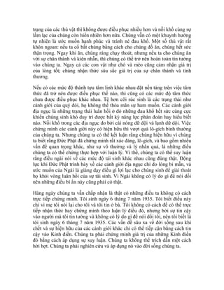 trạng của các thú vật thì không được điều phục nhiều hơn và nỗi khổ cùng sự
lầm lạc của chúng còn hiển nhiên hơn nữa. Chúng vẫn có một khuynh hướng
tự nhiên là ước muốn hạnh phúc và tránh né đau khổ. Một số thú vật rất
khôn ngoan: nếu ta cố bắt chúng bằng cách cho chúng đồ ăn, chúng hết sức
thận trọng. Ngay khi ăn, chúng ráng chạy thoát, nhưng nếu ta cho chúng ăn
với sự chân thành và kiên nhẫn, thì chúng có thể trở nên hoàn toàn tin tưởng
vào chúng ta. Ngay cả các con vật như chó và mèo cũng cảm nhận giá trị
của lòng tốt; chúng nhận thức sâu sắc giá trị của sự chân thành và tình
thương.
Nếu có các mức độ thành tựu tâm linh khác nhau đặt nền tảng trên việc tâm
thức đã trở nên được điều phục thế nào, thì cũng có các mức độ tâm thức
chưa được điều phục khác nhau. Tệ hơn cõi súc sinh là các trạng thái như
cảnh giới của quỷ đói, họ không thể thỏa mãn sự ham muốn. Các cảnh giới
địa ngục là những trạng thái luân hồi ở đó những đau khổ hết sức cùng cực
khiến chúng sinh khó duy trì được bất kỳ năng lực phán đoán hay hiểu biết
nào. Nỗi khổ trong các địa ngục do bởi cái nóng dữ dội và lạnh dữ dội. Việc
chứng minh các cảnh giới này có hiện hữu thì vượt quá lô-gích bình thường
của chúng ta. Nhưng chúng ta có thể kết luận rằng chúng hiện hữu vì chúng
ta biết rằng Đức Phật đã chứng minh rất xác đáng, lô-gích, và bao gồm nhiều
vấn đề quan trọng khác, như sự vô thường và lý nhân quả, là những điều
chúng ta có thể chứng thực hợp với luận lý. Vì thế, chúng ta có thể suy luận
rằng điều ngài nói về các mức độ tái sinh khác nhau cũng đúng thật. Động
lực khi Đức Phật trình bày về các cảnh giới địa ngục chỉ do lòng bi mẫn, và
ước muốn của Ngài là giảng dạy điều gì lợi lạc cho chúng sinh để giải thoát
họ khỏi vòng luân hồi của sự tái sinh. Vì Ngài không có lý do gì để nói dối
nên những điều bí ẩn này cũng phải có thật.
Hàng ngày chúng ta vẫn chấp nhận là thật có những điều ta không có cách
trực tiếp chứng minh. Tôi sinh ngày 6 tháng 7 năm 1935. Tôi biết điều này
chỉ vì mẹ tôi nói lại cho tôi và tôi tin ở bà. Tôi không có cách để có thể trực
tiếp nhận thức hay chứng minh theo luận lý điều đó, nhưng bởi sự tin cậy
vào người mà tôi tin tưởng và không có lý do gì để nói dối tôi, nên tôi biết là
tôi sinh ngày 6 tháng 7 năm 1935. Các vấn đề sâu xa về đời sống sau khi
chết và sự hiện hữu của các cảnh giới khác chỉ có thể tiếp cận bằng cách tin
cậy vào Kinh điển. Chúng ta phải chứng minh giá trị của những Kinh điển
đó bằng cách áp dụng sự suy luận. Chúng ta không thể trích dẫn một cách
hời hợt. Chúng ta phải nghiên cứu và áp dụng nó vào đời sống chúng ta.
 