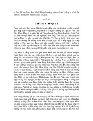 ta thực hiện một sự thực hành đúng đắn từng ngày một thì chúng ta sẽ có thể
làm cho đời người của mình có ý nghĩa.
---o0o---
CHƯƠNG 6 - SỰ QUY Y
Được thúc đẩy bởi sự sợ hãi những đau khổ của sự tái sinh và những cảnh
giới thấp của vòng sinh tử, một Phật tử là người nương tựa (quy y) vào Tam
Bảo: Phật, Pháp (các giáo lý), và Tăng đoàn (cộng đồng tâm linh). Một Phật
tử, nhờ sự thực hành và kinh nghiệm, biết rằng Tam Bảo có khả năng che
chở họ khỏi rơi vào các cõi luân hồi thấp. Vị Thầy ở thế kỷ thứ mười một
Po-to-wa trong lần viếng thăm một tu viện, ngài để ý thấy ngay cả trong
những vị Thầy cao tuổi đang ngồi cầu nguyện cũng có một vài vị không là
Phật tử. Nhiều người trong số đó thiếu một hiểu biết đúng đắn về Tam Bảo.
Chính sự quy y làm mạnh mẽ thêm cho ước muốn thành tựu Niết bàn.
Đức Phật là đấng hoàn toàn giải thoát khỏi mọi mê lầm và khiếm khuyết,
Ngài được phú cho mọi phẩm tính tốt đẹp và đã đạt được trí tuệ xua tan
bóng tối của vô minh. Pháp là kết quả của sự Giác ngộ của Ngài. Sau khi
thành tựu sự Giác ngộ, một vị Phật giảng dạy, và điều Ngài (có thể là nam
hay nữ) giảng được gọi là Pháp. Tăng đoàn được thành lập bởi những người
đi vào sự thực hành các giáo lý được Đức Phật ban cho. Đây là những định
nghĩa căn bản của Tam Bảo. Hoạt động của Đức Phật là ban những giáo lý
và chỉ rõ con đường. Hoạt động hay chức năng của Pháp là xóa tan những
đau khổ và các nguyên nhân của chúng, là những mê lầm. Nhiệm vụ của
Tăng đoàn là hoan hỉ khi thực hiện sự thực hành Pháp này. Bạn phải nhìn
Đức Phật với sự kính trọng. Thái độ của bạn đối với Pháp phải là một thái
ngộ của sự ước nguyện, nỗ lực tạo được kinh nghiệm về Pháp ở trong tâm
bạn, và bạn phải nhìn Tăng đoàn như những thiện tri thức tham dự vào tiến
trình của con đường. Đức Phật là đấng Đạo sư chỉ cho ta con đường đi tới
Giác ngộ, Pháp là nơi nương tựa thực sự, ở đó chúng ta tìm kiếm sự che chở
để thoát khỏi những đau khổ, và Tăng đoàn gồm có những người đồng hành
tâm linh trải qua các giai đoạn của con đường.
Một trong những lợi lạc của sự quy y là tất cả những ác hạnh mà bạn đã
phạm trong quá khứ đều có thể được tịnh hóa, vì sự quy y đòi hỏi phải chấp
nhận sự hướng dẫn của Đức Phật và đi theo con đường của thiện hạnh. Phần
lớn các hành động tiêu cực bạn đã phạm trong quá khứ có thể được nhẹ bớt
hay giảm thiểu và kho công đức của bạn tăng trưởng. Khi đã tìm kiếm sự
nương tựa vào Tam Bảo, chúng ta sẽ được che chở không chỉ đối với điều
 