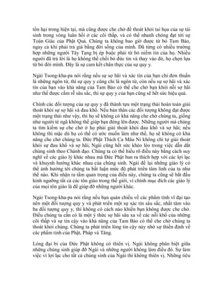 tổn hại trong hiện tại, mà cũng được che chở để thoát khỏi tai họa của sự tái
sinh trong vòng luân hồi ở các cõi thấp, và có thể nhanh chóng đạt tới sự
Toàn Giác của Phật Quả. Chúng ta không bao giờ được từ bỏ Tam Bảo,
ngay cả khi phải trả giá bằng đời sống của mình. Đã từng có nhiều trường
hợp những người Tây Tạng bị ép buộc phải từ bỏ niềm tin của họ. Nhiều
người đã trả lời là họ không thể chối bỏ đức tin và thay vào đó, họ chọn lựa
từ bỏ đời mình. Đây là sự cam kết chân thực của sự quy y.
Ngài Tsong-kha-pa nói rằng nếu sự sợ hãi và xác tín của bạn chỉ đơn thuần
là những ngôn từ, thì sự quy y cũng chỉ là ngôn từ, còn nếu sự sợ hãi và xác
tín của bạn vào khả năng của Tam Bảo có thể che chở bạn khỏi nỗi sợ hãi
như thế được cắm rễ sâu sắc, thì sự quy y của bạn cũng sẽ hết sức hiệu quả.
Chính các đối tượng của sự quy y đã thành tựu một trạng thái hoàn toàn giải
thoát khỏi sự sợ hãi và đau khổ. Nếu bản thân các đối tượng không đạt được
một trạng thái như vậy, thì họ sẽ không có khả năng che chở chúng ta, giống
như người té ngã không thể giúp bạn đứng lên được. Những người mà chúng
ta tìm kiếm sự che chở ở họ phải giải thoát khỏi đau khổ và sợ hãi; nếu
không thì mặc dù họ có thể có ước muốn làm như thế, họ sẽ không có khả
năng che chở chúng ta. Đức Phật Thích Ca Mâu Ni không chỉ tự giải thoát
khỏi sự đau khổ và sợ hãi, Ngài cũng hết sức khéo léo trong việc dẫn dắt
chúng sinh theo Chánh đạo. Chúng ta có thể hiểu rõ điều này bằng cách suy
nghĩ về các giáo lý khác nhau mà Đức Phật ban ra thích hợp với các lợi lạc
và khuynh hướng khác nhau của chúng sinh. Ngài để lại những giáo lý có
thể ảnh hưởng tới chúng ta bất luận mức độ phát triển tâm linh của ta như
thế nào. Khi nhận ra tầm quan trọng của điều này, chúng ta cũng sẽ bắt đầu
kính ngưỡng tất cả các tôn giáo trong thế giới, vì chính mục đích các giáo lý
của mọi tôn giáo là để giúp đỡ những người khác.
Ngài Tsong-kha-pa nói rằng nếu bạn quán chiếu về các phẩm tính vĩ đại tạo
nên một đối tượng quy y và phát triển một sự xác tín sâu sắc, nhất tâm vào
ba đối tượng quy y, thì không có cách nào khiến bạn không được che chở.
Điều chúng ta cần có là một ý thức sợ hãi sâu xa về các nỗi khổ của những
cõi thấp và sự tin cậy vào khả năng của Tam Bảo có thể che chở chúng ta
thoát khỏi chúng. Chúng ta phát triển lòng tin cậy này nhờ sự thiền định về
các phẩm tính của Phật, Pháp và Tăng.
Lòng đại bi của Đức Phật không có thiên vị. Ngài không phân biệt giữa
những chúng sinh giúp đỡ Ngài và những người không làm điều đó. Sự làm
việc vì lợi lạc cho tất cả chúng sinh của Ngài thì không thiên vị. Những tiêu
 