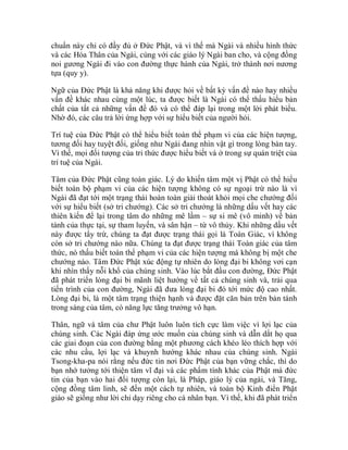 chuẩn này chỉ có đầy đủ ở Đức Phật, và vì thế mà Ngài và nhiều hình thức
và các Hóa Thân của Ngài, cùng với các giáo lý Ngài ban cho, và cộng đồng
noi gương Ngài đi vào con đường thực hành của Ngài, trở thành nơi nương
tựa (quy y).
Ngữ của Đức Phật là khả năng khi được hỏi về bất kỳ vấn đề nào hay nhiều
vấn đề khác nhau cùng một lúc, ta được biết là Ngài có thể thấu hiểu bản
chất của tất cả những vấn đề đó và có thể đáp lại trong một lời phát biểu.
Nhờ đó, các câu trả lời ứng hợp với sự hiểu biết của người hỏi.
Trí tuệ của Đức Phật có thể hiểu biết toàn thể phạm vi của các hiện tượng,
tương đối hay tuyệt đối, giống như Ngài đang nhìn vật gì trong lòng bàn tay.
Vì thế, mọi đối tượng của tri thức được hiểu biết và ở trong sự quán triệt của
trí tuệ của Ngài.
Tâm của Đức Phật cũng toàn giác. Lý do khiến tâm một vị Phật có thể hiểu
biết toàn bộ phạm vi của các hiện tượng không có sự ngoại trừ nào là vì
Ngài đã đạt tới một trạng thái hoàn toàn giải thoát khỏi mọi che chướng đối
với sự hiểu biết (sở tri chướng). Các sở tri chướng là những dấu vết hay các
thiên kiến để lại trong tâm do những mê lầm – sự si mê (vô minh) về bản
tánh của thực tại, sự tham luyến, và sân hận – từ vô thủy. Khi những dấu vết
này được tẩy trừ, chúng ta đạt được trạng thái gọi là Toàn Giác, vì không
còn sở tri chướng nào nữa. Chúng ta đạt được trạng thái Toàn giác của tâm
thức, nó thấu biết toàn thể phạm vi của các hiện tượng mà không bị một che
chướng nào. Tâm Đức Phật xúc động tự nhiên do lòng đại bi không vơi cạn
khi nhìn thấy nỗi khổ của chúng sinh. Vào lúc bắt đầu con đường, Đức Phật
đã phát triển lòng đại bi mãnh liệt hướng về tất cả chúng sinh và, trải qua
tiến trình của con đường, Ngài đã đưa lòng đại bi đó tới mức độ cao nhất.
Lòng đại bi, là một tâm trạng thiện hạnh và được đặt căn bản trên bản tánh
trong sáng của tâm, có năng lực tăng trưởng vô hạn.
Thân, ngữ và tâm của chư Phật luôn luôn tích cực làm việc vì lợi lạc của
chúng sinh. Các Ngài đáp ứng ước muốn của chúng sinh và dẫn dắt họ qua
các giai đoạn của con đường bằng một phương cách khéo léo thích hợp với
các nhu cầu, lợi lạc và khuynh hướng khác nhau của chúng sinh. Ngài
Tsong-kha-pa nói rằng nếu đức tin nơi Đức Phật của bạn vững chắc, thì do
bạn nhớ tưởng tới thiện tâm vĩ đại và các phẩm tính khác của Phật mà đức
tin của bạn vào hai đối tượng còn lại, là Pháp, giáo lý của ngài, và Tăng,
cộng đồng tâm linh, sẽ đến một cách tự nhiên, và toàn bộ Kinh điển Phật
giáo sẽ giống như lời chỉ dạy riêng cho cá nhân bạn. Vì thế, khi đã phát triển
 