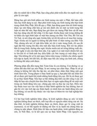 đức tin mãnh liệt ở Đức Phật, bạn cũng phải phát triển đức tin mạnh mẽ vào
giáo lý của ngài.
Đừng bao giờ nên bình phẩm các hình tượng của một vị Phật, bất luận chất
liệu hay hình dạng ra sao. Bạn phải kính trọng các hình tượng như bạn kính
trọng chính Đức Phật. Khi đã quy y Phật, bạn đừng quan tâm tới hình tượng
được tạo nên bằng chất liệu gì mà nên dành cho nó một sự kính trọng bất
luận nó như thế nào. Bạn đừng bao giờ đem các tượng Phật làm vật để mua
bán hay dùng như đồ thế chấp. Có lần ngài Atisha được một trong những đệ
tử khẩn cầu ngài bình luận về một bức tượng của Đức Văn Thù, Bồ Tát của
Trí Tuệ, và nói rằng nếu ngài Atisha thấy nó tốt thì anh ta sẽ mua bức tượng.
Ngài Atisha nói là người ta không thể phê bình về thân tướng của Đức Văn
Thù, nhưng nếu nói về mặt điêu khắc nó chỉ ở mức trung bình, rồi sau đó
ngài đặt bức tượng lên đầu như một dấu hiệu kính trọng. Khi nói tác phẩm
hẳn là trung bình, dường như ngài Atisha muốn nói nó trông không xuất sắc,
vì thế nghệ sĩ cần cẩn thận hơn nữa. Các nghệ sĩ có một trách nhiệm hết sức
to lớn khi tô vẽ hình ảnh hay điêu khắc các bức tượng có một dáng vẻ tốt
đẹp. Nếu không thì sẽ là một nguy hiểm trầm trọng vì khiến cho nhiều người
tích tập ác hạnh, bởi đôi khi, do diện mạo bất cân xứng của hình ảnh, chúng
ta không thể nhịn cười được.
Phương pháp dẫn đến trạng thái Toàn Giác là con đường. Con đường và sự
chấm dứt đau khổ tạo nên Pháp, là nơi nương tựa chân thực. Pháp là cái gì
chúng ta không thể tiếp thu lập tức; nó phải được nhận thức bằng một quá
trình tiệm tiến. Trong phạm vi thực hành sự quy y, bạn phải hết sức khéo léo
để có được giới hạnh khi tránh những hành động tiêu cực. Đó là cái được gọi
là sự thực hành Pháp. Nếu bạn sợ hãi những đau khổ của đời sống ở các cõi
thấp thì bạn nên chuyển hóa tâm thức bạn và ngăn ngừa đừng để nó miệt mài
trong các hành động tiêu cực, chúng gây nên sự đọa lạc của bạn. Điều này
tùy thuộc trọn vẹn vào việc bạn có thực hành nghiêm túc hay không, bạn có
gắn bó với việc tích tập các thiện hạnh và tránh làm các hành động tiêu cực
hay không, và sau đó tùy thuộc vào việc bạn có thâm tín vào luật nghiệp báo
hay không.
Có hai loại kinh nghiệm khác nhau, là kinh nghiệm đáng ao ước và kinh
nghiệm không được ưa thích, mỗi loại đều có nguyên nhân riêng của nó. Sự
đau khổ, là kinh nghiệm không được ưa thích, được gọi là vòng sinh tử
(samsara), và nó bắt nguồn từ những mê lầm và ác hạnh mà chúng thúc ép
chúng ta mắc phạm. Hình thức tối hậu của hạnh phúc, kinh nghiệm đáng ao
ước, là Niết Bàn, và là kết quả của sự thực hành Pháp. Căn nguyên của
 