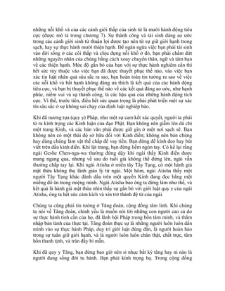 những nỗi khổ và của các cảnh giới thấp của sinh tử là mười hành động tiêu
cực (được mô tả trong chương 7). Sự thành công và tái sinh đáng ao ước
trong các cảnh giới sinh tử thuận lợi được tạo nên từ sự giữ giới hạnh trong
sạch, hay sự thực hành mười thiện hạnh. Để ngăn ngừa việc bạn phải tái sinh
vào đời sống ở các cõi thấp và chịu đựng nỗi khổ ở đó, bạn phải chấm dứt
những nguyên nhân của chúng bằng cách xoay chuyển thân, ngữ và tâm bạn
về các thiện hạnh. Mức độ gắn bó của bạn với sự thực hành nghiêm cẩn thì
hết sức tùy thuộc vào việc bạn đã được thuyết phục thế nào, vào việc bạn
xác tín luật nhân quả sâu sắc ra sao, bạn hoàn toàn tin tưởng ra sao về việc
các nỗi khổ và bất hạnh không đáng ưa thích là kết quả của các hành động
tiêu cực, và bạn bị thuyết phục thế nào về các kết quả đáng ao ước, như hạnh
phúc, niềm vui và sự thành công, là các hậu quả của những hành động tích
cực. Vì thế, trước tiên, điều hết sức quan trọng là phải phát triển một sự xác
tín sâu sắc ở sự không sai chạy của định luật nghiệp báo.
Khi đã nương tựa (quy y) Pháp, như một sự cam kết xác quyết, người ta phải
tỏ ra kính trọng các Kinh luận của đạo Phật. Bạn không nên giẫm lên dù chỉ
một trang Kinh, và các bản văn phải được giữ gìn ở một nơi sạch sẽ. Bạn
không nên có một thái độ sở hữu đối với Kinh điển; không nên bán chúng
hay dùng chúng làm vật thế chấp để vay tiền. Bạn đừng để kính đeo hay bút
viết trên đầu kinh điển. Khi lật trang, bạn đừng liếm ngón tay. Có kể lại rằng
ngài Geshe Chen-nga-wa thường đứng dậy khi ngài thấy Kinh điển được
mang ngang qua, nhưng về sau do tuổi già không thể đứng lên, ngài vẫn
thường chắp tay lại. Khi ngài Atisha ở miền tây Tây Tạng, có một hành giả
mật thừa không thọ lãnh giáo lý từ ngài. Một hôm, ngài Atisha thấy một
người Tây Tạng khác đánh dấu trên một quyển Kinh đang đọc bằng một
miếng đồ ăn trong miệng mình. Ngài Atisha bảo ông ta đừng làm như thế, và
kết quả là hành giả mật thừa nhìn thấy sự gắn bó với giới luật quy y của ngài
Atisha, ông ta hết sức cảm kích và xin trở thành đệ tử của ngài.
Chúng ta cũng phải tin tưởng ở Tăng đoàn, cộng đồng tâm linh. Khi chúng
ta nói về Tăng đoàn, chính yếu là muốn nói tới những con người cao cả do
sự thực hành tinh cần của họ, đã lãnh hội Pháp trong bổn tâm mình, và thâm
nhập bản tánh của thực tại. Tăng đoàn thực sự là những người luôn luôn dấn
mình vào sự thực hành Pháp, duy trì giới luật đúng đắn, là người hoàn hảo
trong sự tuân giữ giới hạnh, và là người luôn luôn chân thật, chất trực, tâm
hồn thanh tịnh, và tràn đầy bi mẫn.
Khi đã quy y Tăng, bạn đừng bao giờ nên sỉ nhục bất kỳ tăng hay ni nào là
người đang sống đời tu hành. Bạn phải kính trọng họ. Trong cộng đồng
 