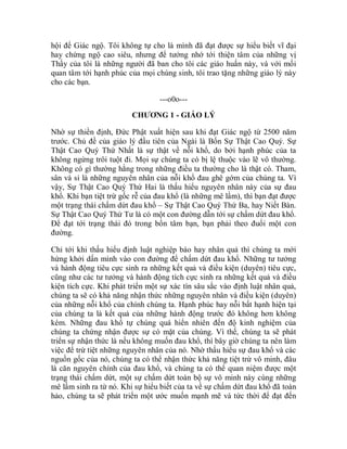 hội để Giác ngộ. Tôi không tự cho là mình đã đạt được sự hiểu biết vĩ đại
hay chứng ngộ cao siêu, nhưng để tưởng nhớ tới thiện tâm của những vị
Thầy của tôi là những người đã ban cho tôi các giáo huấn này, và với mối
quan tâm tới hạnh phúc của mọi chúng sinh, tôi trao tặng những giáo lý này
cho các bạn.
---o0o---
CHƯƠNG 1 - GIÁO LÝ
Nhờ sự thiền định, Đức Phật xuất hiện sau khi đạt Giác ngộ từ 2500 năm
trước. Chủ đề của giáo lý đầu tiên của Ngài là Bốn Sự Thật Cao Quý. Sự
Thật Cao Quý Thứ Nhất là sự thật về nỗi khổ, do bởi hạnh phúc của ta
không ngừng trôi tuột đi. Mọi sự chúng ta có bị lệ thuộc vào lẽ vô thường.
Không có gì thường hằng trong những điều ta thường cho là thật có. Tham,
sân và si là những nguyên nhân của nỗi khổ đau ghê gớm của chúng ta. Vì
vậy, Sự Thật Cao Quý Thứ Hai là thấu hiểu nguyên nhân này của sự đau
khổ. Khi bạn tiệt trừ gốc rễ của đau khổ (là những mê lầm), thì bạn đạt được
một trạng thái chấm dứt đau khổ – Sự Thật Cao Quý Thứ Ba, hay Niết Bàn.
Sự Thật Cao Quý Thứ Tư là có một con đường dẫn tới sự chấm dứt đau khổ.
Để đạt tới trạng thái đó trong bổn tâm bạn, bạn phải theo đuổi một con
đường.
Chỉ tới khi thấu hiểu định luật nghiệp báo hay nhân quả thì chúng ta mới
hứng khởi dấn mình vào con đường để chấm dứt đau khổ. Những tư tưởng
và hành động tiêu cực sinh ra những kết quả và điều kiện (duyên) tiêu cực,
cũng như các tư tưởng và hành động tích cực sinh ra những kết quả và điều
kiện tích cực. Khi phát triển một sự xác tín sâu sắc vào định luật nhân quả,
chúng ta sẽ có khả năng nhận thức những nguyên nhân và điều kiện (duyên)
của những nỗi khổ của chính chúng ta. Hạnh phúc hay nỗi bất hạnh hiện tại
của chúng ta là kết quả của những hành động trước đó không hơn không
kém. Những đau khổ tự chúng quá hiển nhiên đến độ kinh nghiệm của
chúng ta chứng nhận được sự có mặt của chúng. Vì thế, chúng ta sẽ phát
triển sự nhận thức là nếu không muốn đau khổ, thì bây giờ chúng ta nên làm
việc để trừ tiệt những nguyên nhân của nó. Nhờ thấu hiểu sự đau khổ và các
nguồn gốc của nó, chúng ta có thể nhận thức khả năng tiệt trừ vô minh, đâu
là căn nguyên chính của đau khổ, và chúng ta có thể quan niệm được một
trạng thái chấm dứt, một sự chấm dứt toàn bộ sự vô minh này cùng những
mê lầm sinh ra từ nó. Khi sự hiểu biết của ta về sự chấm dứt đau khổ đã toàn
hảo, chúng ta sẽ phát triển một ước muốn mạnh mẽ và tức thời để đạt đến
 