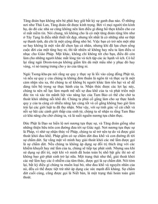 Tăng đoàn bạn không nên bè phái hay giữ bất kỳ sự ganh đua nào. Ở những
nơi như Thái Lan, Tăng đoàn rất được kính trọng. Bởi vì mọi người tôn kính
họ, do đó các nhà sư cũng không nên làm điều gì đáng hổ thẹn khiến cho cư
sĩ mất niềm tin. Nói chung, tôi không cho là có một tăng đoàn rộng lớn như
ở Tây Tạng là điều nhất thiết tốt đẹp, nhưng tốt nhất là có những nhà sư thật
sự thanh tịnh, dù chỉ là một cộng đồng nhỏ bé. Việc bạn có trở nên một nhà
sư hay không là một vấn đề chọn lựa cá nhân, nhưng khi đã lựa chọn sống
cuộc đời của một tăng hay ni, thì tất nhiên sẽ không hay nếu ta làm điều sỉ
nhục cho Giáo Pháp. Mặt khác, không chỉ không tốt cho bạn, điều đó còn
làm cho những người khác mất lòng tin và tích tập các ác hạnh vô ích. Có kể
lại rằng ngài Drom-ton-pa không giẫm lên dù một mẩu nhỏ y phục đỏ hay
vàng, vì nó tượng trưng cho y áo của tăng ni.
Ngài Tsong-kha-pa nói rằng sự quy y thực sự là lối vào cộng đồng Phật tử,
và nếu sự quy y của chúng ta không đơn thuần là ngôn từ và thực sự là một
cảm nhận sâu xa, thì chúng ta sẽ không bị người khác làm tổn hại và sẽ dễ
dàng tiến bộ trong sự thực hành của ta. Nhận thức được các lợi lạc này,
chúng ta nên nỗ lực làm mạnh mẽ nỗi sợ đau khổ của ta và phát triển một
đức tin và xác tín mãnh liệt vào năng lực của Tam Bảo có thể che chở ta
thoát khỏi những nỗi khổ đó. Chúng ta phải cố gắng làm cho sự thực hành
quy y của ta càng có nhiều năng lực càng tốt và cố gắng không bao giờ làm
trái lại các giới luật ta đã thọ nhận. Như vậy, với sự tỉnh giác về cái chết và
nỗi sợ hãi các cảnh giới thấp của sinh tử, chúng ta sẽ nhận ra rằng Tam Bảo
có khả năng che chở chúng ta, và là suối nguồn nương tựa chân thực.
Đức Phật là Đạo sư hiển lộ nơi nương tựa thực sự, và Tăng đoàn giống như
những thiện hữu trên con đường đưa tới sự Giác ngộ. Nơi nương tựa thực sự
là Pháp, vì nhờ sự nhận thức về Pháp, chúng ta sẽ trở nên tự do và được giải
thoát khỏi đau khổ. Pháp gồm có sự chấm dứt đau khổ và con đường đi tới
sự chấm dứt. Sự vắng mặt vô minh hay giải thoát khỏi các mê lầm được gọi
là sự chấm dứt. Nếu chúng ta không áp dụng sự đối trị thích ứng với các
khiếm khuyết hay mê lầm của ta, chúng sẽ tiếp tục phát sinh. Nhưng sau khi
sử dụng sự đối trị, một khi vô minh đã hoàn toàn bị nhổ bật gốc thì nó sẽ
không bao giờ phát sinh trở lại nữa. Một trạng thái như thế, giải thoát khỏi
các mê lầm hay các ô nhiễm của tâm thức, được gọi là sự chấm dứt. Nói tóm
lại, bất kỳ điều gì chúng ta muốn loại bỏ, như đau khổ và nguyên nhân của
nó, đều có thể được tiệt trừ nhờ áp dụng các sức mạnh đối kháng. Sự chấm
dứt cuối cùng, cũng được gọi là Niết bàn, là một trạng thái hoàn toàn giải
thoát.
 