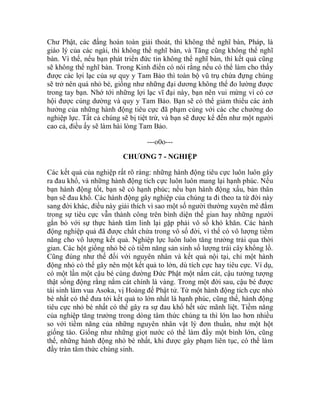 Chư Phật, các đấng hoàn toàn giải thoát, thì không thể nghĩ bàn, Pháp, là
giáo lý của các ngài, thì không thể nghĩ bàn, và Tăng cũng không thể nghĩ
bàn. Vì thế, nếu bạn phát triển đức tin không thể nghĩ bàn, thì kết quả cũng
sẽ không thể nghĩ bàn. Trong Kinh điển có nói rằng nếu có thể làm cho thấy
được các lợi lạc của sự quy y Tam Bảo thì toàn bộ vũ trụ chứa đựng chúng
sẽ trở nên quá nhỏ bé, giống như những đại dương không thể đo lường được
trong tay bạn. Nhớ tới những lợi lạc vĩ đại này, bạn nên vui mừng vì có cơ
hội được cúng dường và quy y Tam Bảo. Bạn sẽ có thể giảm thiểu các ảnh
hưởng của những hành động tiêu cực đã phạm cùng với các che chướng do
nghiệp lực. Tất cả chúng sẽ bị tiệt trừ, và bạn sẽ được kể đến như một người
cao cả, điều ấy sẽ làm hài lòng Tam Bảo.
---o0o---
CHƯƠNG 7 - NGHIỆP
Các kết quả của nghiệp rất rõ ràng: những hành động tiêu cực luôn luôn gây
ra đau khổ, và những hành động tích cực luôn luôn mang lại hạnh phúc. Nếu
bạn hành động tốt, bạn sẽ có hạnh phúc; nếu bạn hành động xấu, bản thân
bạn sẽ đau khổ. Các hành động gây nghiệp của chúng ta đi theo ta từ đời này
sang đời khác, điều này giải thích vì sao một số người thường xuyên mê đắm
trong sự tiêu cực vẫn thành công trên bình diện thế gian hay những người
gắn bó với sự thực hành tâm linh lại gặp phải vô số khó khăn. Các hành
động nghiệp quả đã được chất chứa trong vô số đời, vì thế có vô lượng tiềm
năng cho vô lượng kết quả. Nghiệp lực luôn luôn tăng trưởng trải qua thời
gian. Các hột giống nhỏ bé có tiềm năng sản sinh số lượng trái cây khổng lồ.
Cũng đúng như thế đối với nguyên nhân và kết quả nội tại, chỉ một hành
động nhỏ có thể gây nên một kết quả to lớn, dù tích cực hay tiêu cực. Ví dụ,
có một lần một cậu bé cúng dường Đức Phật một nắm cát, cậu tưởng tượng
thật sống động rằng nắm cát chính là vàng. Trong một đời sau, cậu bé được
tái sinh làm vua Asoka, vị Hoàng đế Phật tử. Từ một hành động tích cực nhỏ
bé nhất có thể đưa tới kết quả to lớn nhất là hạnh phúc, cũng thế, hành động
tiêu cực nhỏ bé nhất có thể gây ra sự đau khổ hết sức mãnh liệt. Tiềm năng
của nghiệp tăng trưởng trong dòng tâm thức chúng ta thì lớn lao hơn nhiều
so với tiềm năng của những nguyên nhân vật lý đơn thuần, như một hột
giống táo. Giống như những giọt nước có thể làm đầy một bình lớn, cũng
thế, những hành động nhỏ bé nhất, khi được gây phạm liên tục, có thể làm
đầy tràn tâm thức chúng sinh.
 
