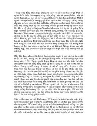 Trong cộng đồng nhân loại, chúng ta thấy có nhiều sự khác biệt. Một số
người luôn luôn thành công trong cuộc sống, một số luôn thất bại, một số
người hạnh phúc, một số có vóc dáng tốt đẹp và tâm hồn điềm tĩnh. Một ít
người dường như luôn luôn gặp phải bất hạnh to lớn, trái ngược với sự mong
chờ của ta. Một số người bạn nghĩ rằng sẽ không gặp bất hạnh. Tất cả những
điều này chứng nhận sự thật là không có điều gì nằm trong tay ta hết. Đôi
lúc, khi ta cố gắng khởi đầu một nỗ lực, chúng ta tích tập tất cả những điều
kiện cần thiết được yêu cầu cho sự thành công, nhưng vẫn còn điều gì đó bị
bỏ quên. Chúng ta nói rằng người nào gặp may mắn và ai đó kém may mắn,
nhưng chỉ lý do này thì không đủ; sự may mắn có một lý do, một nguyên
nhân. Theo sự giải thích của Phật giáo, nó là kết quả của những hành động
bạn đã tạo tác trong đời trước hoặc trong giai đoạn trước đây ở đời này. Khi
tiềm năng đã chín mùi, thì mặc dù bạn đang đương đầu với những tình
huống bất lợi, tuy nhiên sự nỗ lực tỏ ra có kết quả. Nhưng trong một vài
trường hợp, cho dù bạn có đầy đủ mọi điều kiện cần thiết, nhưng bạn lại
thất bại.
Dân Tây Tạng chúng tôi đã trở thành những người tị nạn và chịu đựng rất
nhiều đau khổ, nhưng tuy thế chúng tôi may mắn và thành công một cách
tương đối. Ở Tây Tạng, người Trung Hoa cố gắng làm cho toàn thể dân
chúng trở nên bình đẳng bằng cách lập ra các công xã và hạn chế tài sản cá
nhân. Nhưng tuy thế, trong các công xã, một số trang viên có rau trái phát
triển xum xuê hơn các trang viên khác, và một số bò cho nhiều sữa hơn.
Điều này cho thấy là có một khác biệt to lớn giữa những phước đức của các
cá nhân. Nếu những thiện hạnh của người nào đó chín mùi, cho dù nhà cầm
quyền sung công tài sản của họ, thì người ấy vẫn sẽ tỏ ra thành công nhờ sức
mạnh phước đức của họ, do sức mạnh của nghiệp báo đó. Nếu bạn tích tập
các thiện hạnh một cách đúng đắn, như tránh sát sinh, phóng sinh các thú
vật, và nuôi dưỡng sự nhẫn nại đối với người khác, thì bạn sẽ nhận được lợi
lạc trong tương lai và trong những đời sau, trong khi nếu bạn mê say liên tục
trong những hành động tiêu cực thì chắc chắn là bạn sẽ phải đối mặt với
những hậu quả sau này. Nếu bạn không tin tưởng nguyên lý nghiệp báo thì
bạn có thể làm những gì bạn thích.
Một khi bạn tạo tác một hành động, đó là nguyên nhân cho một phản ứng,
nguyên nhân này còn tồn tại và tăng trưởng cho tới khi hậu quả của nó được
chứng nghiệm. Nếu bạn không tạo tác một hành động bạn sẽ không bao giờ
gặp phải các hậu quả; còn một khi bạn đã tạo tác hành động, thì trừ phi bạn
tịnh hóa nó nhờ các thực hành đúng đắn, hay nếu nó là một thiện hạnh, trừ
phi nó bị phá hủy bởi sự sân hận hay các yếu tố đối nghịch, kết quả của hành
 