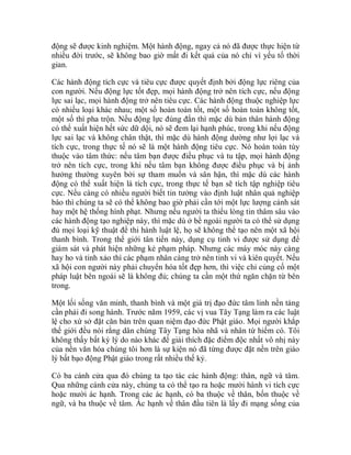 động sẽ được kinh nghiệm. Một hành động, ngay cả nó đã được thực hiện từ
nhiều đời trước, sẽ không bao giờ mất đi kết quả của nó chỉ vì yếu tố thời
gian.
Các hành động tích cực và tiêu cực được quyết định bởi động lực riêng của
con người. Nếu động lực tốt đẹp, mọi hành động trở nên tích cực, nếu động
lực sai lạc, mọi hành động trở nên tiêu cực. Các hành động thuộc nghiệp lực
có nhiều loại khác nhau; một số hoàn toàn tốt, một số hoàn toàn không tốt,
một số thì pha trộn. Nếu động lực đúng đắn thì mặc dù bản thân hành động
có thể xuất hiện hết sức dữ dội, nó sẽ đem lại hạnh phúc, trong khi nếu động
lực sai lạc và không chân thật, thì mặc dù hành động dường như lợi lạc và
tích cực, trong thực tế nó sẽ là một hành động tiêu cực. Nó hoàn toàn tùy
thuộc vào tâm thức: nếu tâm bạn được điều phục và tu tập, mọi hành động
trở nên tích cực, trong khi nếu tâm bạn không được điều phục và bị ảnh
hưởng thường xuyên bởi sự tham muốn và sân hận, thì mặc dù các hành
động có thể xuất hiện là tích cực, trong thực tế bạn sẽ tích tập nghiệp tiêu
cực. Nếu càng có nhiều người biết tin tưởng vào định luật nhân quả nghiệp
báo thì chúng ta sẽ có thể không bao giờ phải cần tới một lực lượng cảnh sát
hay một hệ thống hình phạt. Nhưng nếu người ta thiếu lòng tin thâm sâu vào
các hành động tạo nghiệp này, thì mặc dù ở bề ngoài người ta có thể sử dụng
đủ mọi loại kỹ thuật để thi hành luật lệ, họ sẽ không thể tạo nên một xã hội
thanh bình. Trong thế giới tân tiến này, dụng cụ tinh vi được sử dụng để
giám sát và phát hiện những kẻ phạm pháp. Nhưng các máy móc này càng
hay ho và tinh xảo thì các phạm nhân càng trở nên tinh vi và kiên quyết. Nếu
xã hội con người này phải chuyển hóa tốt đẹp hơn, thì việc chỉ củng cố một
pháp luật bên ngoài sẽ là không đủ; chúng ta cần một thứ ngăn chặn từ bên
trong.
Một lối sống văn minh, thanh bình và một giá trị đạo đức tâm linh nền tảng
cần phải đi song hành. Trước năm 1959, các vị vua Tây Tạng làm ra các luật
lệ cho xứ sở đặt căn bản trên quan niệm đạo đức Phật giáo. Mọi người khắp
thế giới đều nói rằng dân chúng Tây Tạng hòa nhã và nhân từ hiếm có. Tôi
không thấy bất kỳ lý do nào khác để giải thích đặc điểm độc nhất vô nhị này
của nền văn hóa chúng tôi hơn là sự kiện nó đã từng được đặt nền trên giáo
lý bất bạo động Phật giáo trong rất nhiều thế kỷ.
Có ba cánh cửa qua đó chúng ta tạo tác các hành động: thân, ngữ và tâm.
Qua những cánh cửa này, chúng ta có thể tạo ra hoặc mười hành vi tích cực
hoặc mười ác hạnh. Trong các ác hạnh, có ba thuộc về thân, bốn thuộc về
ngữ, và ba thuộc về tâm. Ác hạnh về thân đầu tiên là lấy đi mạng sống của
 