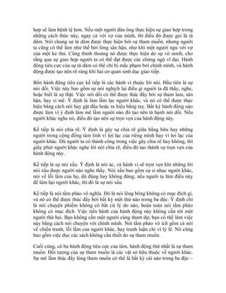 hợp sẽ làm bệnh tệ hơn. Nếu một người đàn ông thực hiện sự giao hợp trong
những cách thức này, ngay cả với vợ của mình, thì điều đó được gọi là tà
dâm. Nói chung sự tà dâm được thực hiện bởi sự tham muốn, nhưng người
ta cũng có thể làm như thế bởi lòng sân hận, như khi một người ngủ với vợ
của một kẻ thù. Cũng thỉnh thoảng nó được thực hiện do sự vô minh, cho
rằng qua sự giao hợp người ta có thể đạt được các chứng ngộ vĩ đại. Hành
động tiêu cực của sự tà dâm có thể chỉ bị mắc phạm bởi chính mình, và hành
động được tạo nên rõ ràng khi hai cơ quan sinh dục giao tiếp.
Bốn hành động tiêu cực kế tiếp là các hành vi thuộc lời nói. Đầu tiên là sự
nói dối. Việc này bao gồm sự nói nghịch lại điều gì người ta đã thấy, nghe,
hoặc biết là sự thật. Việc nói dối có thể được thúc đẩy bởi sự tham lam, sân
hận, hay si mê. Ý định là làm lầm lạc người khác, và nó có thể được thực
hiện bằng cách nói hay gật đầu hoặc ra hiệu bằng tay. Bất kỳ hành động nào
được làm vì ý định làm mê lầm người nào đó tạo nên tà hạnh nói dối. Nếu
người khác nghe nó, điều đó tạo nên sự trọn vẹn của hành động này.
Kế tiếp là nói chia rẽ. Ý định là gây sự chia rẽ giữa bằng hữu hay những
người trong cộng đồng tâm linh vì lợi lạc của riêng mình hay vì lợi lạc của
người khác. Dù người ta có thành công trong việc gây chia rẽ hay không, thì
giây phút người khác nghe lời nói chia rẽ, điều đó tạo thành sự trọn vẹn của
hành động này.
Kế tiếp là sự nói xấu. Ý định là nói ác, và hành vi sẽ trọn vẹn khi những lời
nói xấu được người nào nghe thấy. Nói xấu bao gồm sự sỉ nhục người khác,
nói về lỗi lầm của họ, dù đúng hay không đúng; nếu người ta làm điều này
để làm hại người khác, thì đó là sự nói xấu.
Kế tiếp là nói tầm phào vô nghĩa. Đó là nói lông bông không có mục đích gì,
và nó có thể được thúc đẩy bởi bất kỳ một thứ nào trong ba độc. Ý định chỉ
là nói chuyện phiếm không có bất cứ lý do nào, hoàn toàn nói tầm phào
không có mục đích. Việc tiến hành của hành động này không cần tới một
người thứ hai. Bạn không cần một người cùng tham dự; bạn có thể làm việc
này bằng cách nói chuyện với chính mình. Nói tầm phào vô ích gồm cả nói
về chiến tranh, lỗi lầm của người khác, hay tranh luận chỉ vì lý lẽ. Nó cũng
bao gồm việc đọc các sách không cần thiết do sự tham muốn.
Cuối cùng, có ba hành động tiêu cực của tâm, hành động thứ nhất là sự tham
muốn. Đối tượng của sự tham muốn là các vật sở hữu thuộc về người khác.
Sự mê lầm thúc đẩy lòng tham muốn có thể là bất kỳ cái nào trong ba độc –
 