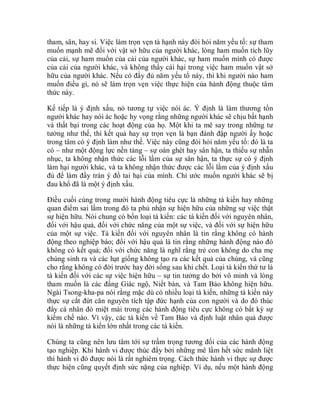 tham, sân, hay si. Việc làm trọn vẹn tà hạnh này đòi hỏi năm yếu tố: sự tham
muốn mạnh mẽ đối với vật sở hữu của người khác, lòng ham muốn tích lũy
của cải, sự ham muốn của cải của người khác, sự ham muốn mình có được
của cải của người khác, và không thấy cái hại trong việc ham muốn vật sở
hữu của người khác. Nếu có đầy đủ năm yếu tố này, thì khi người nào ham
muốn điều gì, nó sẽ làm trọn vẹn việc thực hiện của hành động thuộc tâm
thức này.
Kế tiếp là ý định xấu, nó tương tự việc nói ác. Ý định là làm thương tổn
người khác hay nói ác hoặc hy vọng rằng những người khác sẽ chịu bất hạnh
và thất bại trong các hoạt động của họ. Một khi ta mê say trong những tư
tưởng như thế, thì kết quả hay sự trọn vẹn là bạn đánh đập người ấy hoặc
trong tâm có ý định làm như thế. Việc này cũng đòi hỏi năm yếu tố: đó là ta
có – như một động lực nền tảng – sự oán ghét hay sân hận, ta thiếu sự nhẫn
nhục, ta không nhận thức các lỗi lầm của sự sân hận, ta thực sự có ý định
làm hại người khác, và ta không nhận thức được các lỗi lầm của ý định xấu
đủ để làm đầy tràn ý đồ tai hại của mình. Chỉ ước muốn người khác sẽ bị
đau khổ đã là một ý định xấu.
Điều cuối cùng trong mười hành động tiêu cực là những tà kiến hay những
quan điểm sai lầm trong đó ta phủ nhận sự hiện hữu của những sự việc thật
sự hiện hữu. Nói chung có bốn loại tà kiến: các tà kiến đối với nguyên nhân,
đối với hậu quả, đối với chức năng của một sự việc, và đối với sự hiện hữu
của một sự việc. Tà kiến đối với nguyên nhân là tin rằng không có hành
động theo nghiệp báo; đối với hậu quả là tin rằng những hành động nào đó
không có kết quả; đối với chức năng là nghĩ rằng trẻ con không do cha mẹ
chúng sinh ra và các hạt giống không tạo ra các kết quả của chúng, và cũng
cho rằng không có đời trước hay đời sống sau khi chết. Loại tà kiến thứ tư là
tà kiến đối với các sự việc hiện hữu – sự tin tưởng do bởi vô minh và lòng
tham muốn là các đấng Giác ngộ, Niết bàn, và Tam Bảo không hiện hữu.
Ngài Tsong-kha-pa nói rằng mặc dù có nhiều loại tà kiến, những tà kiến này
thực sự cắt đứt căn nguyên tích tập đức hạnh của con người và do đó thúc
đẩy cá nhân đó miệt mài trong các hành động tiêu cực không có bất kỳ sự
kiềm chế nào. Vì vậy, các tà kiến về Tam Bảo và định luật nhân quả được
nói là những tà kiến lớn nhất trong các tà kiến.
Chúng ta cũng nên lưu tâm tới sự trầm trọng tương đối của các hành động
tạo nghiệp. Khi hành vi được thúc đẩy bởi những mê lầm hết sức mãnh liệt
thì hành vi đó được nói là rất nghiêm trọng. Cách thức hành vi thực sự được
thực hiện cũng quyết định sức nặng của nghiệp. Ví dụ, nếu một hành động
 